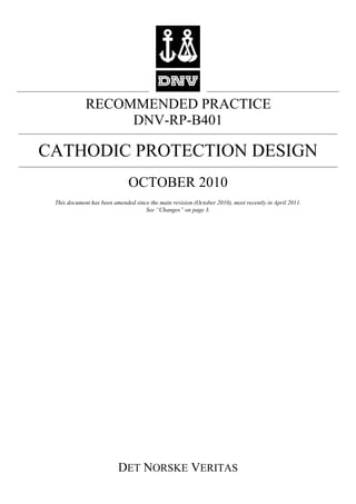 RECOMMENDED PRACTICE
DET NORSKE VERITAS
DNV-RP-B401
CATHODIC PROTECTION DESIGN
OCTOBER 2010
This document has been amended since the main revision (October 2010), most recently in April 2011.
See “Changes” on page 3.
 