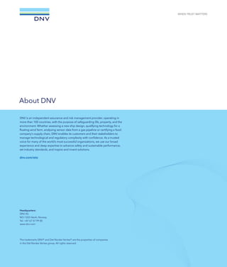 Headquarters:
DNV AS
NO-1322 Høvik, Norway
Tel: +47 67 57 99 00
www.dnv.com
The trademarks DNV® and Det Norske Veritas® are the properties of companies
in the Det Norske Veritas group. All rights reserved.
DNV is a global quality assurance and risk management company. Driven by our
purpose of safeguarding life, property and the environment, we enable organizations
to advance the safety and sustainability of their business. We provide classification,
technical assurance, software and independent expert advisory services to the maritime,
oil  gas, power and renewables industries. We also provide certification, supply chain
and data management services to customers across a wide range of industries.
Combining technical, digital and operational expertise, risk methodology and in-depth
industry knowledge, we empower our customers’ decisions and actions with trust and
confidence. We continuously invest in research and collaborative innovation to provide
customers and society with operational and technological foresight. With origins
stretching back to 1864 and operations in more than 100 countries, our experts
are dedicated to helping customers make the world safer, smarter and greener.
dnv.com/eto
About DNV
The trademarks DNV® and Det Norske Veritas® are the properties of companies
in the Det Norske Veritas group. All rights reserved.
Headquarters:
DNV AS
NO-1322 Høvik, Norway
Tel: +47 67 57 99 00
www.dnv.com
DNV is an independent assurance and risk management provider, operating in
more than 100 countries, with the purpose of safeguarding life, property, and the
environment. Whether assessing a new ship design, qualifying technology for a
floating wind farm, analysing sensor data from a gas pipeline or certifying a food
company's supply chain, DNV enables its customers and their stakeholders to
manage technological and regulatory complexity with confidence. As a trusted
voice for many of the world’s most successful organizations, we use our broad
experience and deep expertise to advance safety and sustainable performance,
set industry standards, and inspire and invent solutions.
dnv.com/eto
 