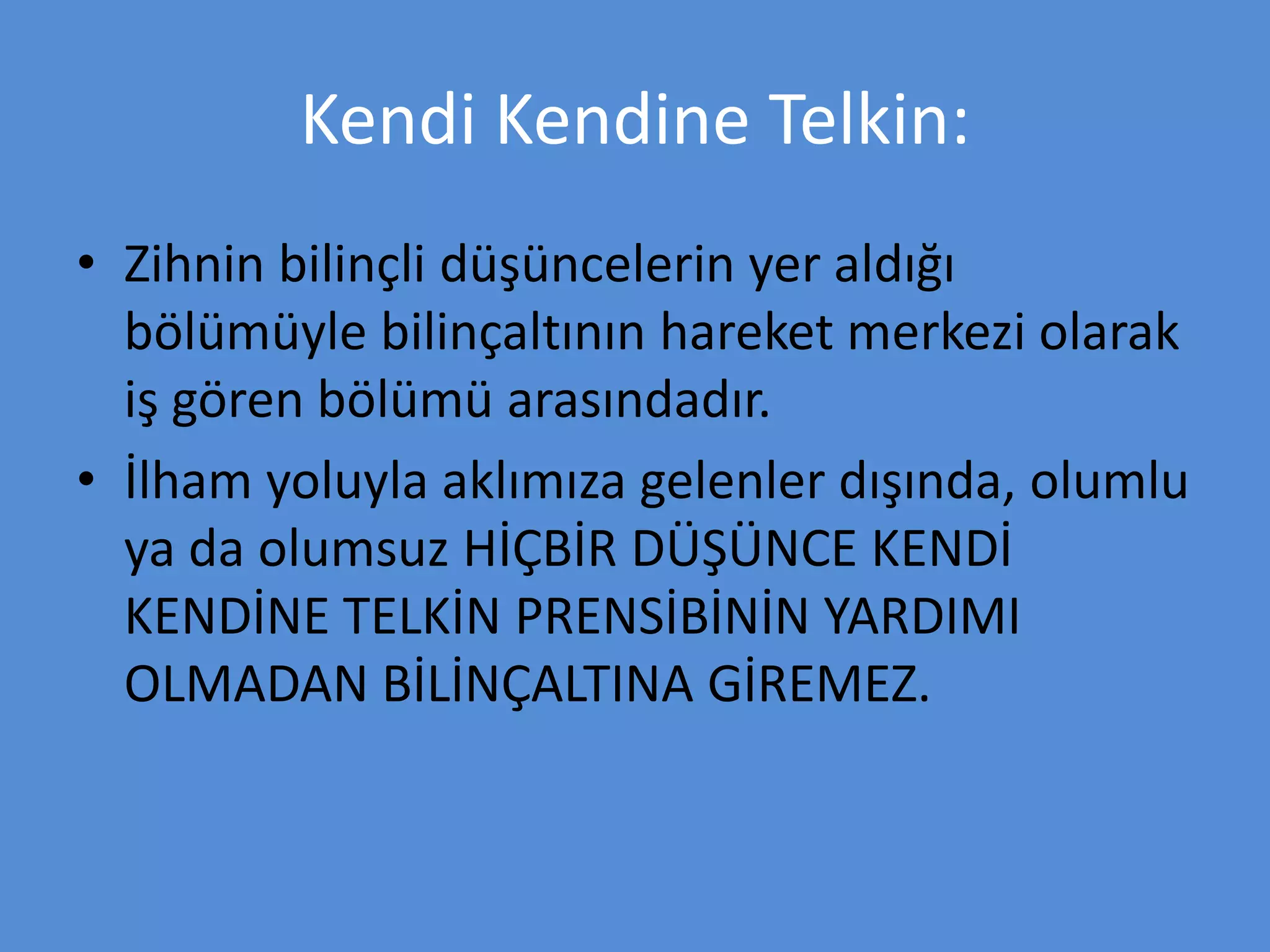 Kendi Kendine Telkin:
• Zihnin bilinçli düşüncelerin yer aldığı
bölümüyle bilinçaltının hareket merkezi olarak
iş gören bölümü arasındadır.
• İlham yoluyla aklımıza gelenler dışında, olumlu
ya da olumsuz HİÇBİR DÜŞÜNCE KENDİ
KENDİNE TELKİN PRENSİBİNİN YARDIMI
OLMADAN BİLİNÇALTINA GİREMEZ.
 