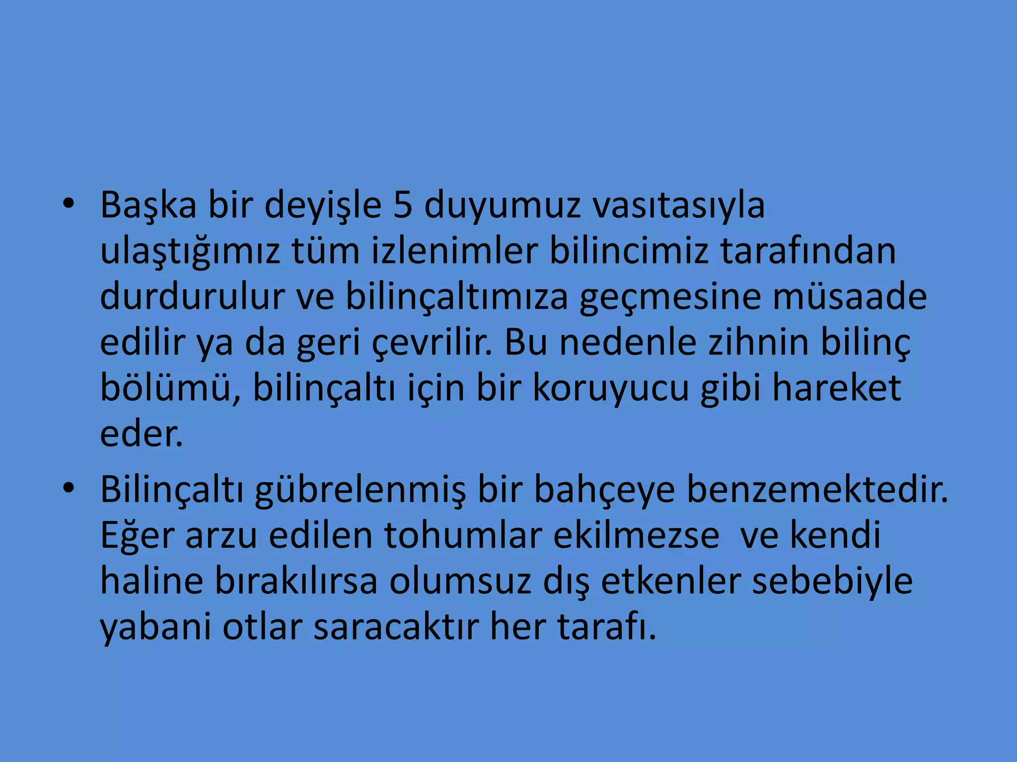 • Başka bir deyişle 5 duyumuz vasıtasıyla
ulaştığımız tüm izlenimler bilincimiz tarafından
durdurulur ve bilinçaltımıza geçmesine müsaade
edilir ya da geri çevrilir. Bu nedenle zihnin bilinç
bölümü, bilinçaltı için bir koruyucu gibi hareket
eder.
• Bilinçaltı gübrelenmiş bir bahçeye benzemektedir.
Eğer arzu edilen tohumlar ekilmezse ve kendi
haline bırakılırsa olumsuz dış etkenler sebebiyle
yabani otlar saracaktır her tarafı.
 