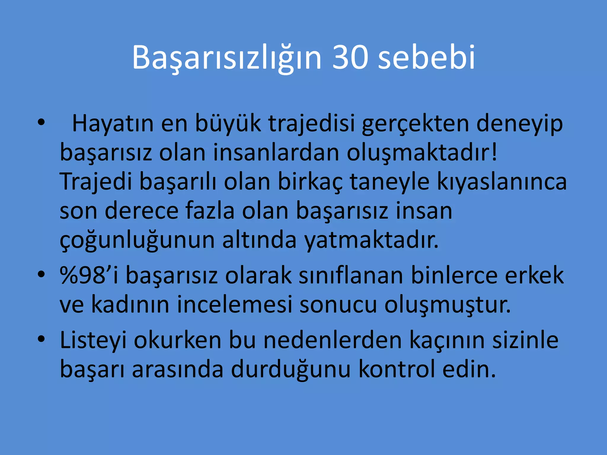 Başarısızlığın 30 sebebi
• Hayatın en büyük trajedisi gerçekten deneyip
başarısız olan insanlardan oluşmaktadır!
Trajedi başarılı olan birkaç taneyle kıyaslanınca
son derece fazla olan başarısız insan
çoğunluğunun altında yatmaktadır.
• %98’i başarısız olarak sınıflanan binlerce erkek
ve kadının incelemesi sonucu oluşmuştur.
• Listeyi okurken bu nedenlerden kaçının sizinle
başarı arasında durduğunu kontrol edin.
 