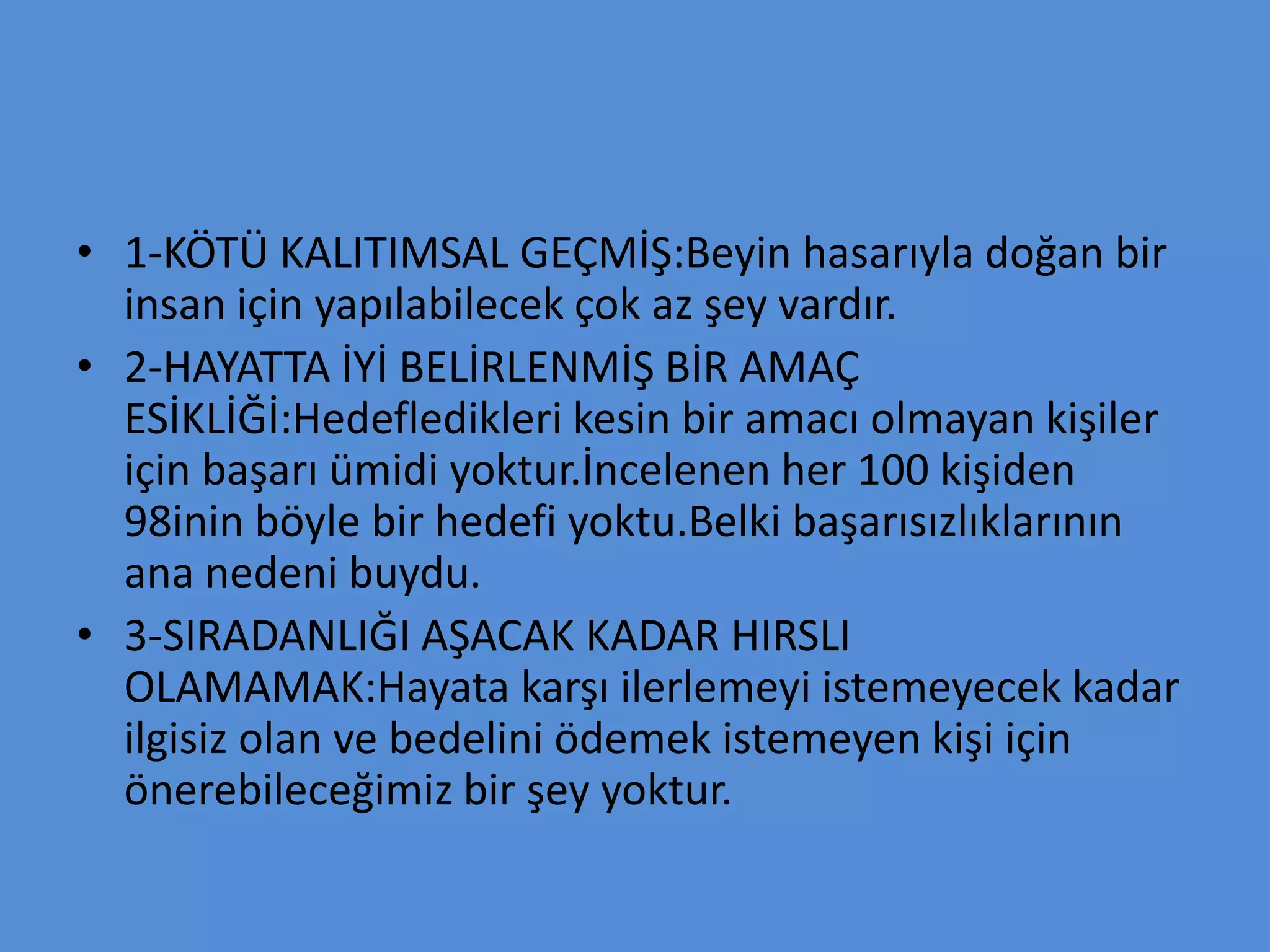 • 1-KÖTÜ KALITIMSAL GEÇMİŞ:Beyin hasarıyla doğan bir
insan için yapılabilecek çok az şey vardır.
• 2-HAYATTA İYİ BELİRLENMİŞ BİR AMAÇ
ESİKLİĞİ:Hedefledikleri kesin bir amacı olmayan kişiler
için başarı ümidi yoktur.İncelenen her 100 kişiden
98inin böyle bir hedefi yoktu.Belki başarısızlıklarının
ana nedeni buydu.
• 3-SIRADANLIĞI AŞACAK KADAR HIRSLI
OLAMAMAK:Hayata karşı ilerlemeyi istemeyecek kadar
ilgisiz olan ve bedelini ödemek istemeyen kişi için
önerebileceğimiz bir şey yoktur.
 