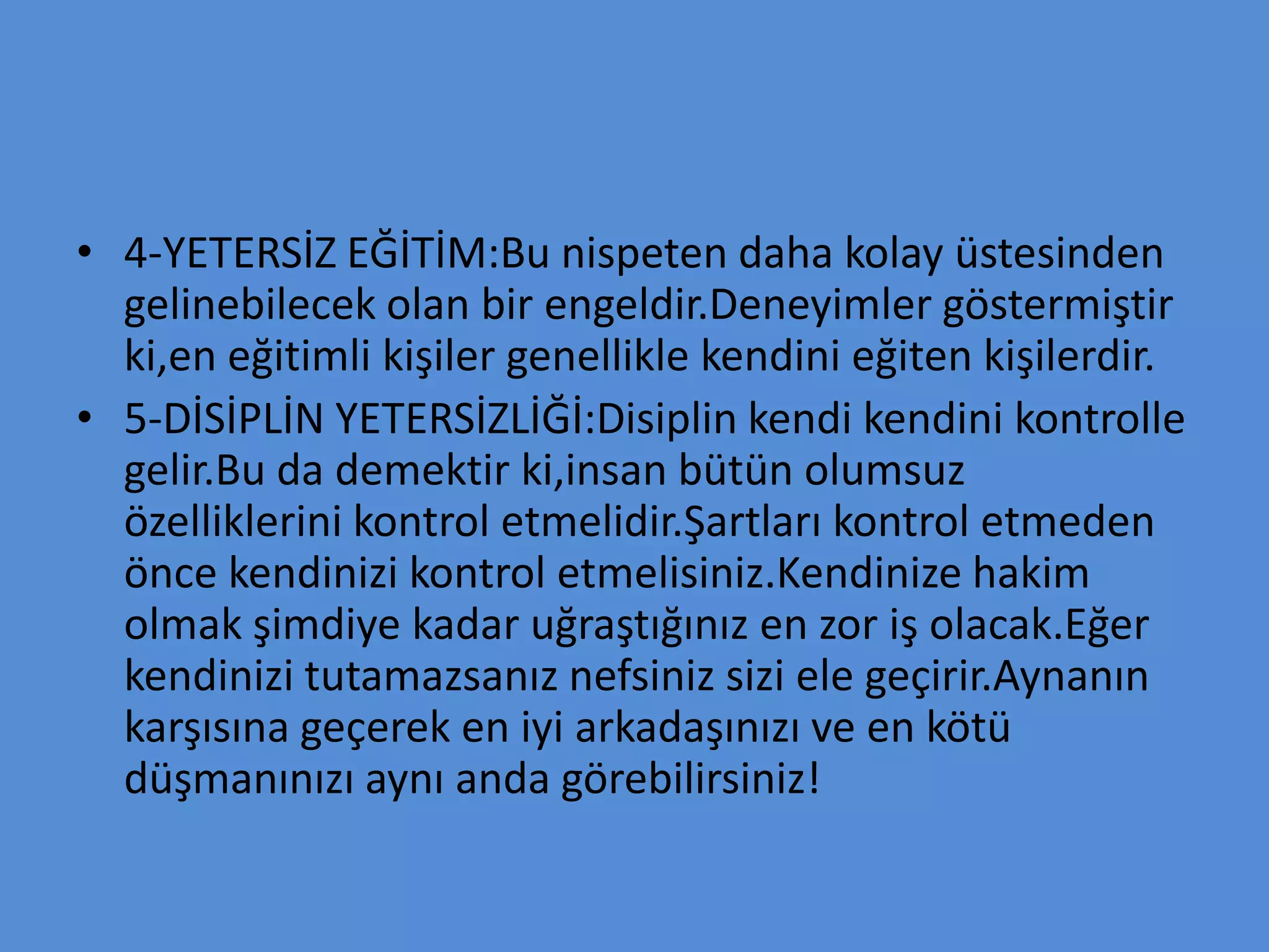 • 4-YETERSİZ EĞİTİM:Bu nispeten daha kolay üstesinden
gelinebilecek olan bir engeldir.Deneyimler göstermiştir
ki,en eğitimli kişiler genellikle kendini eğiten kişilerdir.
• 5-DİSİPLİN YETERSİZLİĞİ:Disiplin kendi kendini kontrolle
gelir.Bu da demektir ki,insan bütün olumsuz
özelliklerini kontrol etmelidir.Şartları kontrol etmeden
önce kendinizi kontrol etmelisiniz.Kendinize hakim
olmak şimdiye kadar uğraştığınız en zor iş olacak.Eğer
kendinizi tutamazsanız nefsiniz sizi ele geçirir.Aynanın
karşısına geçerek en iyi arkadaşınızı ve en kötü
düşmanınızı aynı anda görebilirsiniz!
 