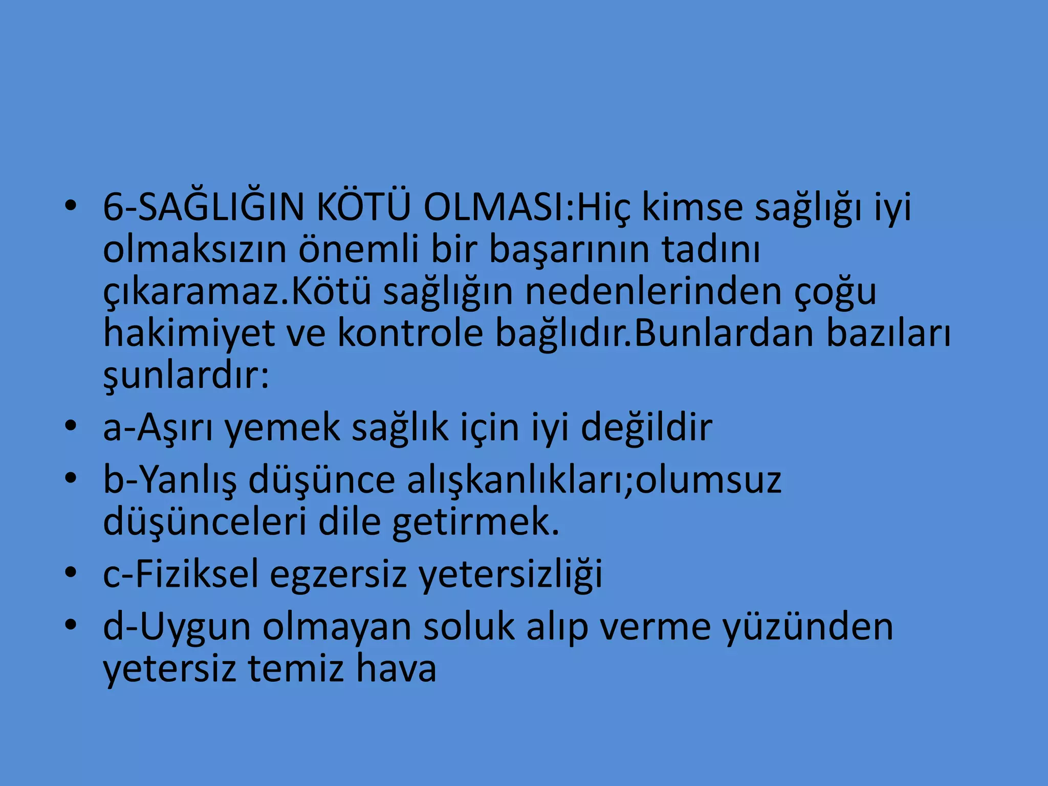 • 6-SAĞLIĞIN KÖTÜ OLMASI:Hiç kimse sağlığı iyi
olmaksızın önemli bir başarının tadını
çıkaramaz.Kötü sağlığın nedenlerinden çoğu
hakimiyet ve kontrole bağlıdır.Bunlardan bazıları
şunlardır:
• a-Aşırı yemek sağlık için iyi değildir
• b-Yanlış düşünce alışkanlıkları;olumsuz
düşünceleri dile getirmek.
• c-Fiziksel egzersiz yetersizliği
• d-Uygun olmayan soluk alıp verme yüzünden
yetersiz temiz hava
 