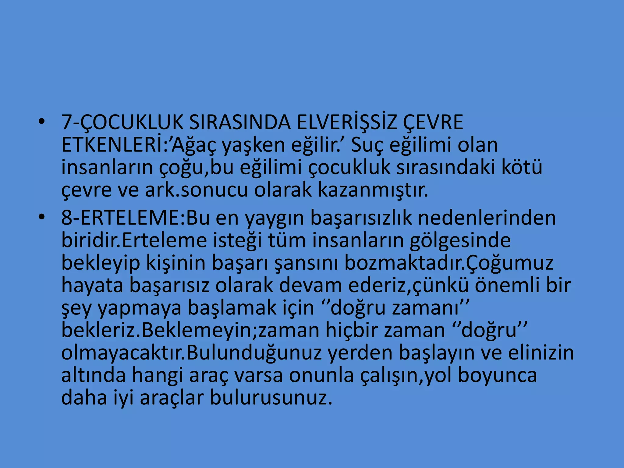 • 7-ÇOCUKLUK SIRASINDA ELVERİŞSİZ ÇEVRE
ETKENLERİ:’Ağaç yaşken eğilir.’ Suç eğilimi olan
insanların çoğu,bu eğilimi çocukluk sırasındaki kötü
çevre ve ark.sonucu olarak kazanmıştır.
• 8-ERTELEME:Bu en yaygın başarısızlık nedenlerinden
biridir.Erteleme isteği tüm insanların gölgesinde
bekleyip kişinin başarı şansını bozmaktadır.Çoğumuz
hayata başarısız olarak devam ederiz,çünkü önemli bir
şey yapmaya başlamak için ‘’doğru zamanı’’
bekleriz.Beklemeyin;zaman hiçbir zaman ‘’doğru’’
olmayacaktır.Bulunduğunuz yerden başlayın ve elinizin
altında hangi araç varsa onunla çalışın,yol boyunca
daha iyi araçlar bulurusunuz.
 
