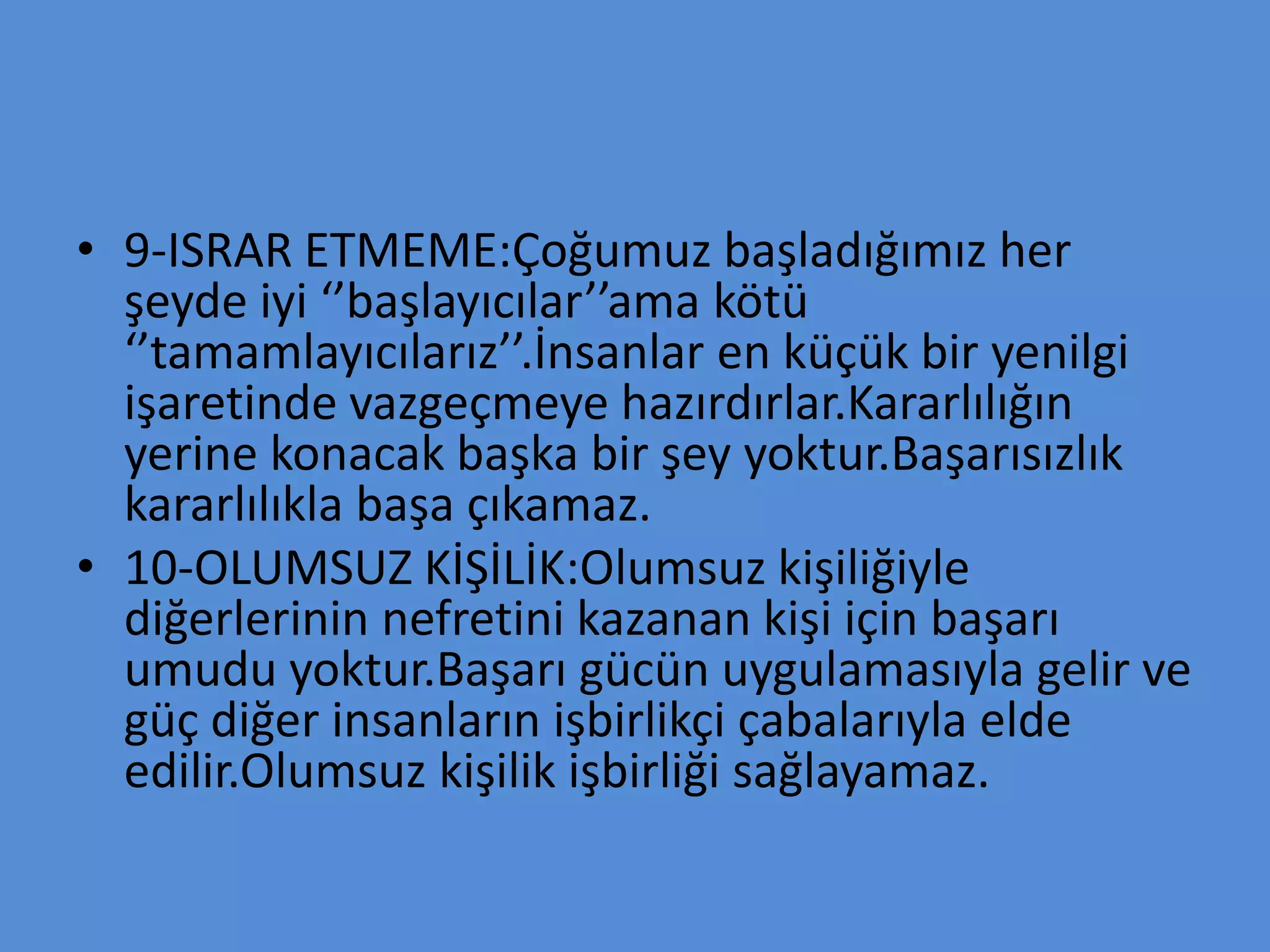 • 9-ISRAR ETMEME:Çoğumuz başladığımız her
şeyde iyi ‘’başlayıcılar’’ama kötü
‘’tamamlayıcılarız’’.İnsanlar en küçük bir yenilgi
işaretinde vazgeçmeye hazırdırlar.Kararlılığın
yerine konacak başka bir şey yoktur.Başarısızlık
kararlılıkla başa çıkamaz.
• 10-OLUMSUZ KİŞİLİK:Olumsuz kişiliğiyle
diğerlerinin nefretini kazanan kişi için başarı
umudu yoktur.Başarı gücün uygulamasıyla gelir ve
güç diğer insanların işbirlikçi çabalarıyla elde
edilir.Olumsuz kişilik işbirliği sağlayamaz.
 