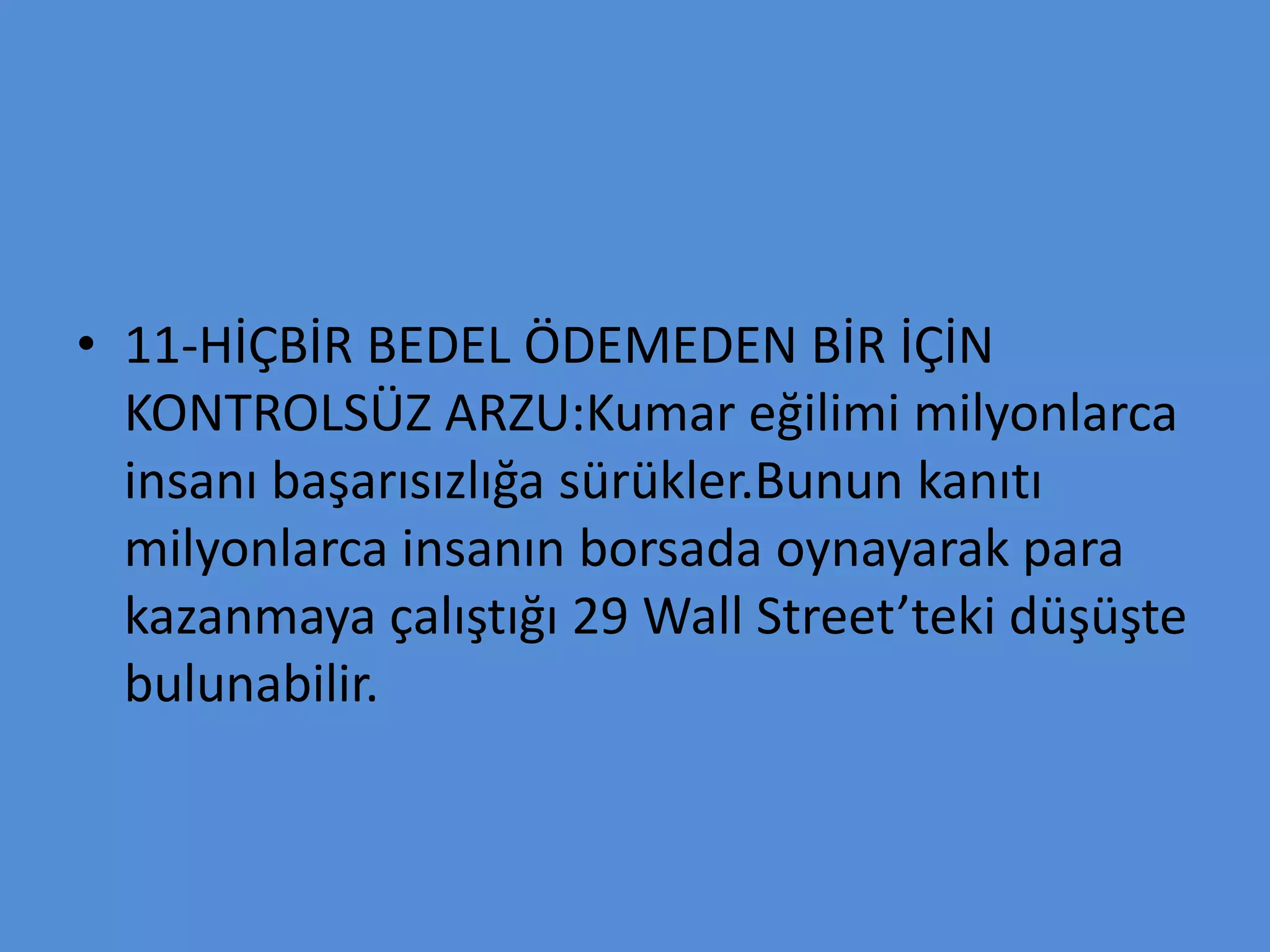 • 11-HİÇBİR BEDEL ÖDEMEDEN BİR İÇİN
KONTROLSÜZ ARZU:Kumar eğilimi milyonlarca
insanı başarısızlığa sürükler.Bunun kanıtı
milyonlarca insanın borsada oynayarak para
kazanmaya çalıştığı 29 Wall Street’teki düşüşte
bulunabilir.
 