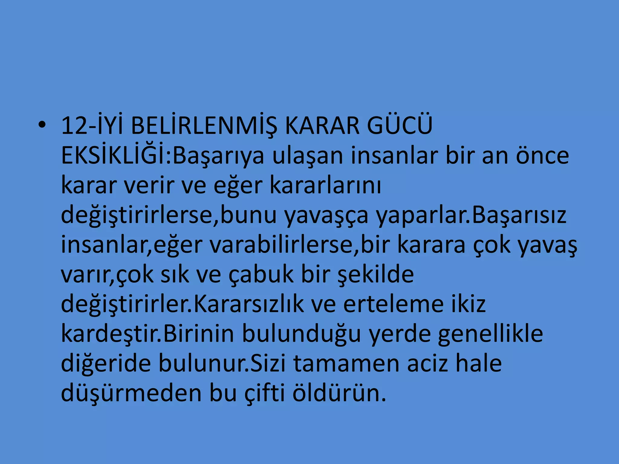 • 12-İYİ BELİRLENMİŞ KARAR GÜCÜ
EKSİKLİĞİ:Başarıya ulaşan insanlar bir an önce
karar verir ve eğer kararlarını
değiştirirlerse,bunu yavaşça yaparlar.Başarısız
insanlar,eğer varabilirlerse,bir karara çok yavaş
varır,çok sık ve çabuk bir şekilde
değiştirirler.Kararsızlık ve erteleme ikiz
kardeştir.Birinin bulunduğu yerde genellikle
diğeride bulunur.Sizi tamamen aciz hale
düşürmeden bu çifti öldürün.
 
