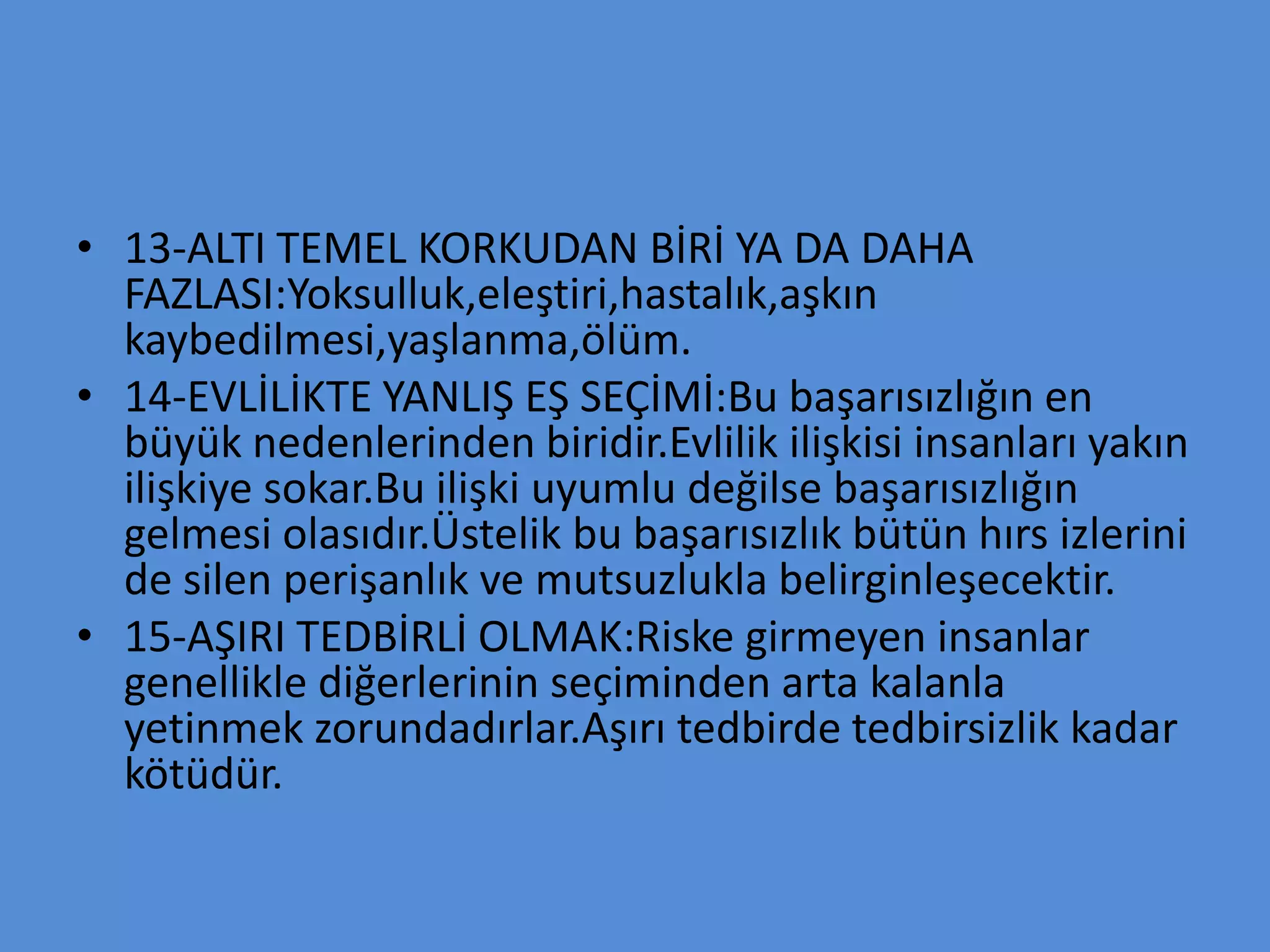 • 13-ALTI TEMEL KORKUDAN BİRİ YA DA DAHA
FAZLASI:Yoksulluk,eleştiri,hastalık,aşkın
kaybedilmesi,yaşlanma,ölüm.
• 14-EVLİLİKTE YANLIŞ EŞ SEÇİMİ:Bu başarısızlığın en
büyük nedenlerinden biridir.Evlilik ilişkisi insanları yakın
ilişkiye sokar.Bu ilişki uyumlu değilse başarısızlığın
gelmesi olasıdır.Üstelik bu başarısızlık bütün hırs izlerini
de silen perişanlık ve mutsuzlukla belirginleşecektir.
• 15-AŞIRI TEDBİRLİ OLMAK:Riske girmeyen insanlar
genellikle diğerlerinin seçiminden arta kalanla
yetinmek zorundadırlar.Aşırı tedbirde tedbirsizlik kadar
kötüdür.
 