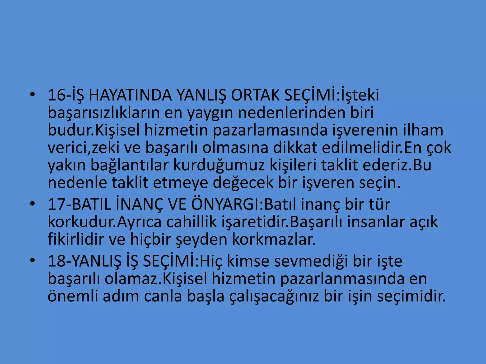 • 16-İŞ HAYATINDA YANLIŞ ORTAK SEÇİMİ:İşteki
başarısızlıkların en yaygın nedenlerinden biri
budur.Kişisel hizmetin pazarlamasında işverenin ilham
verici,zeki ve başarılı olmasına dikkat edilmelidir.En çok
yakın bağlantılar kurduğumuz kişileri taklit ederiz.Bu
nedenle taklit etmeye değecek bir işveren seçin.
• 17-BATIL İNANÇ VE ÖNYARGI:Batıl inanç bir tür
korkudur.Ayrıca cahillik işaretidir.Başarılı insanlar açık
fikirlidir ve hiçbir şeyden korkmazlar.
• 18-YANLIŞ İŞ SEÇİMİ:Hiç kimse sevmediği bir işte
başarılı olamaz.Kişisel hizmetin pazarlanmasında en
önemli adım canla başla çalışacağınız bir işin seçimidir.
 