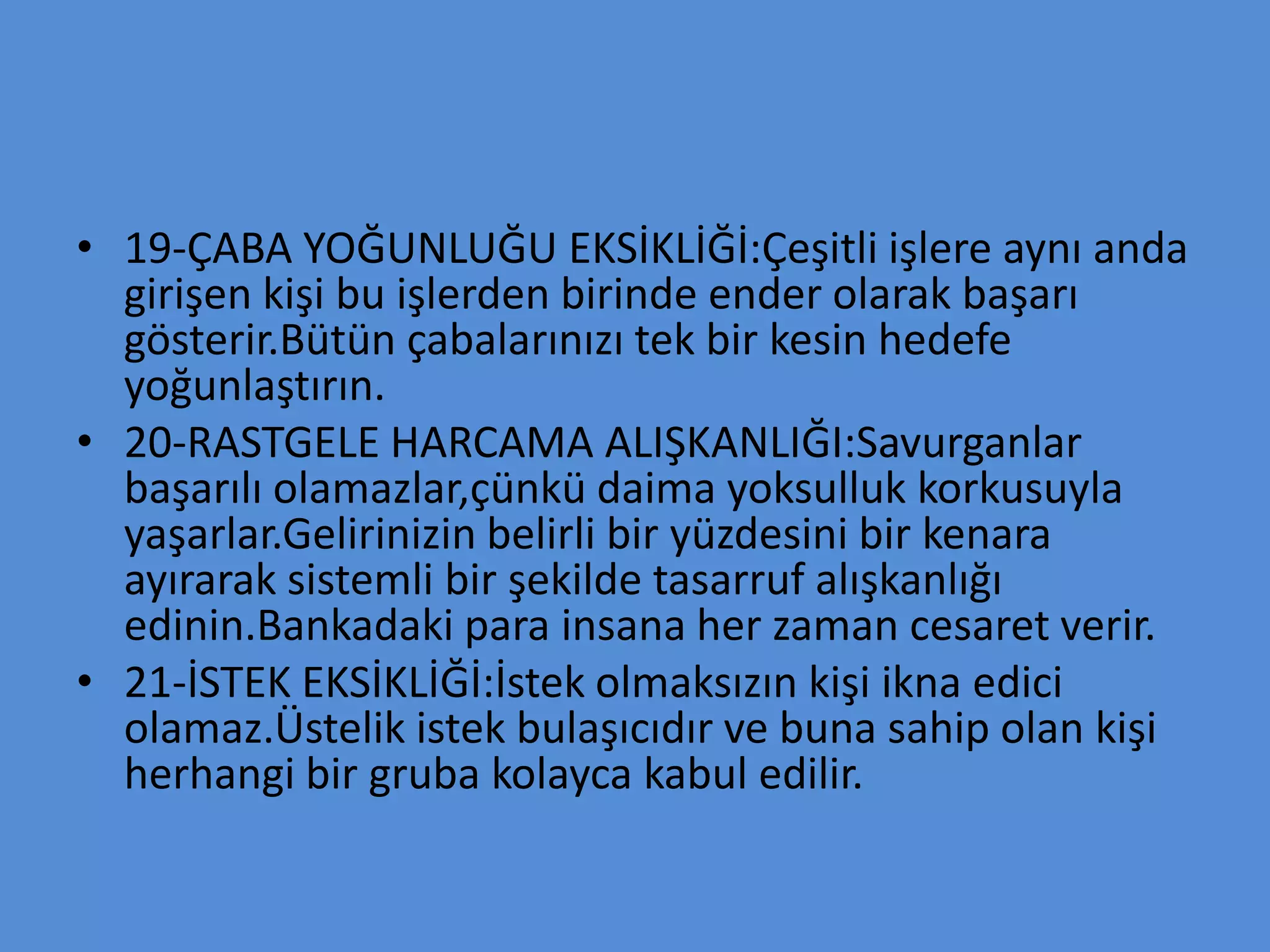 • 19-ÇABA YOĞUNLUĞU EKSİKLİĞİ:Çeşitli işlere aynı anda
girişen kişi bu işlerden birinde ender olarak başarı
gösterir.Bütün çabalarınızı tek bir kesin hedefe
yoğunlaştırın.
• 20-RASTGELE HARCAMA ALIŞKANLIĞI:Savurganlar
başarılı olamazlar,çünkü daima yoksulluk korkusuyla
yaşarlar.Gelirinizin belirli bir yüzdesini bir kenara
ayırarak sistemli bir şekilde tasarruf alışkanlığı
edinin.Bankadaki para insana her zaman cesaret verir.
• 21-İSTEK EKSİKLİĞİ:İstek olmaksızın kişi ikna edici
olamaz.Üstelik istek bulaşıcıdır ve buna sahip olan kişi
herhangi bir gruba kolayca kabul edilir.
 