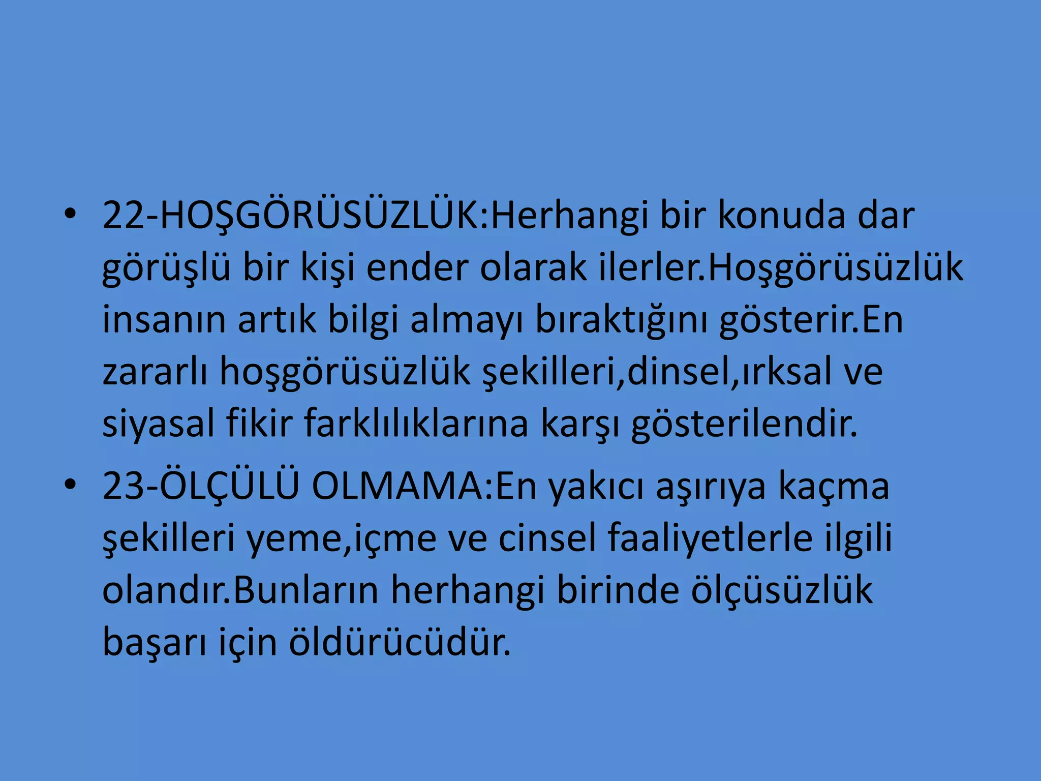 • 22-HOŞGÖRÜSÜZLÜK:Herhangi bir konuda dar
görüşlü bir kişi ender olarak ilerler.Hoşgörüsüzlük
insanın artık bilgi almayı bıraktığını gösterir.En
zararlı hoşgörüsüzlük şekilleri,dinsel,ırksal ve
siyasal fikir farklılıklarına karşı gösterilendir.
• 23-ÖLÇÜLÜ OLMAMA:En yakıcı aşırıya kaçma
şekilleri yeme,içme ve cinsel faaliyetlerle ilgili
olandır.Bunların herhangi birinde ölçüsüzlük
başarı için öldürücüdür.
 