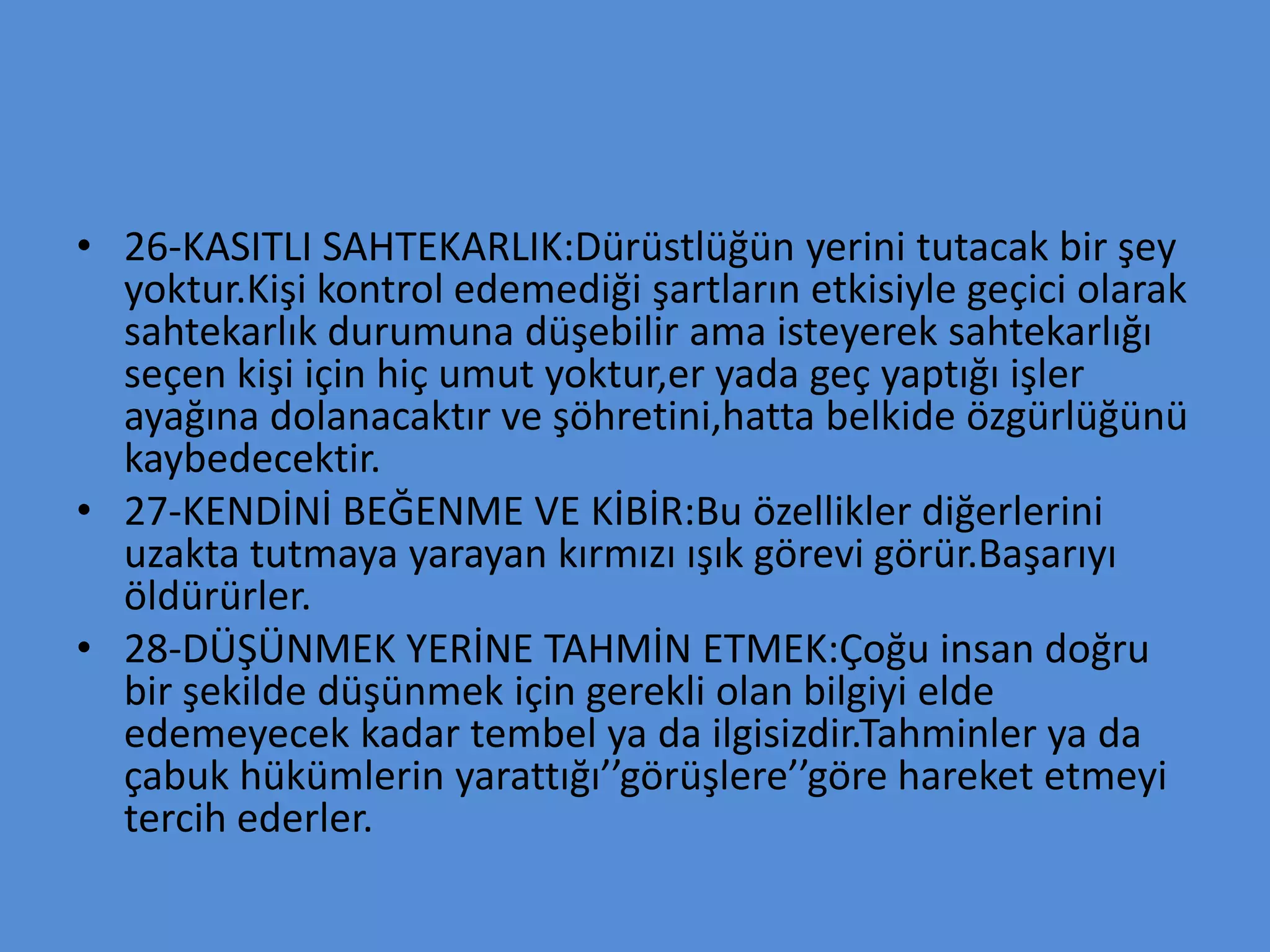 • 26-KASITLI SAHTEKARLIK:Dürüstlüğün yerini tutacak bir şey
yoktur.Kişi kontrol edemediği şartların etkisiyle geçici olarak
sahtekarlık durumuna düşebilir ama isteyerek sahtekarlığı
seçen kişi için hiç umut yoktur,er yada geç yaptığı işler
ayağına dolanacaktır ve şöhretini,hatta belkide özgürlüğünü
kaybedecektir.
• 27-KENDİNİ BEĞENME VE KİBİR:Bu özellikler diğerlerini
uzakta tutmaya yarayan kırmızı ışık görevi görür.Başarıyı
öldürürler.
• 28-DÜŞÜNMEK YERİNE TAHMİN ETMEK:Çoğu insan doğru
bir şekilde düşünmek için gerekli olan bilgiyi elde
edemeyecek kadar tembel ya da ilgisizdir.Tahminler ya da
çabuk hükümlerin yarattığı’’görüşlere’’göre hareket etmeyi
tercih ederler.
 