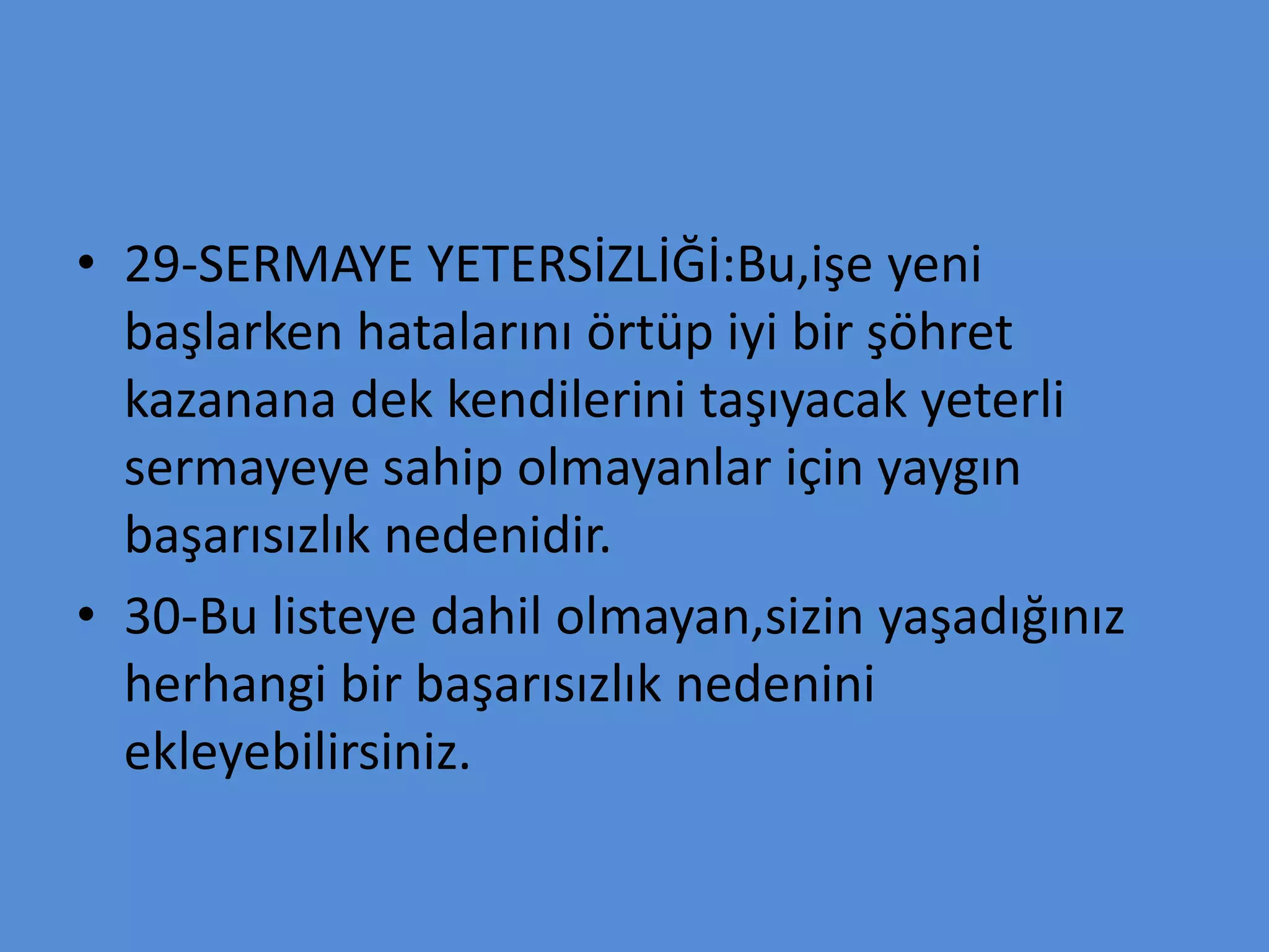 • 29-SERMAYE YETERSİZLİĞİ:Bu,işe yeni
başlarken hatalarını örtüp iyi bir şöhret
kazanana dek kendilerini taşıyacak yeterli
sermayeye sahip olmayanlar için yaygın
başarısızlık nedenidir.
• 30-Bu listeye dahil olmayan,sizin yaşadığınız
herhangi bir başarısızlık nedenini
ekleyebilirsiniz.
 