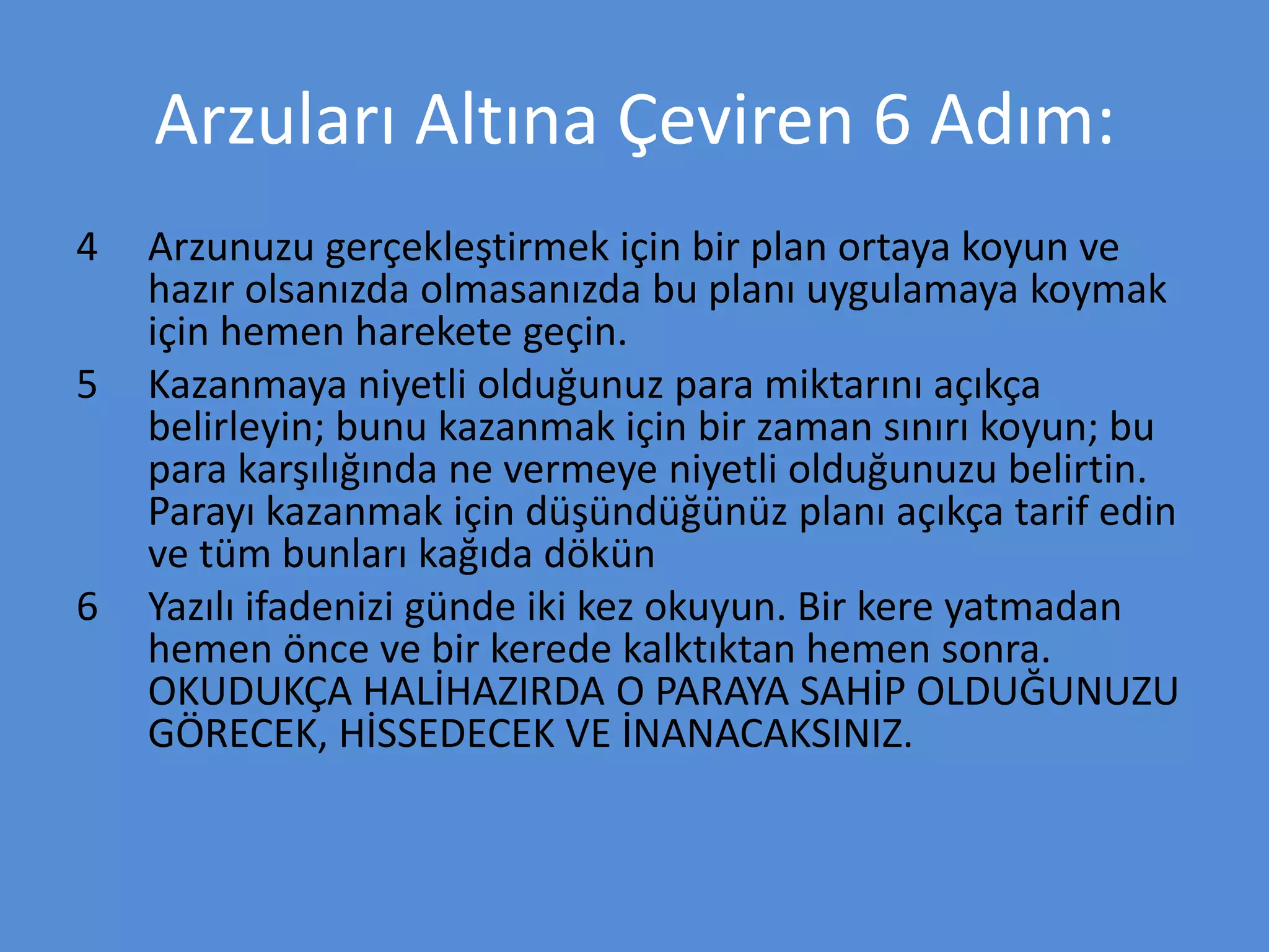 Arzuları Altına Çeviren 6 Adım:
4 Arzunuzu gerçekleştirmek için bir plan ortaya koyun ve
hazır olsanızda olmasanızda bu planı uygulamaya koymak
için hemen harekete geçin.
5 Kazanmaya niyetli olduğunuz para miktarını açıkça
belirleyin; bunu kazanmak için bir zaman sınırı koyun; bu
para karşılığında ne vermeye niyetli olduğunuzu belirtin.
Parayı kazanmak için düşündüğünüz planı açıkça tarif edin
ve tüm bunları kağıda dökün
6 Yazılı ifadenizi günde iki kez okuyun. Bir kere yatmadan
hemen önce ve bir kerede kalktıktan hemen sonra.
OKUDUKÇA HALİHAZIRDA O PARAYA SAHİP OLDUĞUNUZU
GÖRECEK, HİSSEDECEK VE İNANACAKSINIZ.
 