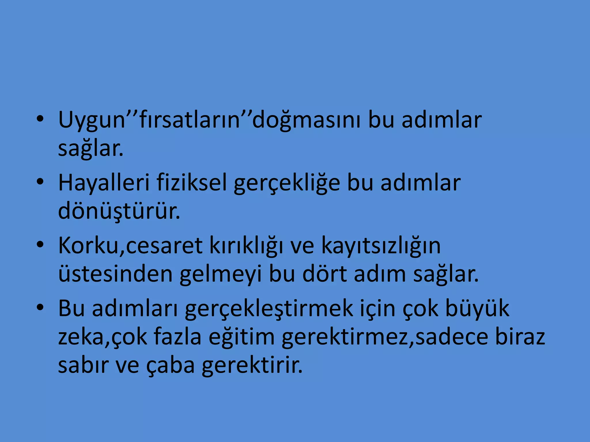 • Uygun’’fırsatların’’doğmasını bu adımlar
sağlar.
• Hayalleri fiziksel gerçekliğe bu adımlar
dönüştürür.
• Korku,cesaret kırıklığı ve kayıtsızlığın
üstesinden gelmeyi bu dört adım sağlar.
• Bu adımları gerçekleştirmek için çok büyük
zeka,çok fazla eğitim gerektirmez,sadece biraz
sabır ve çaba gerektirir.
 
