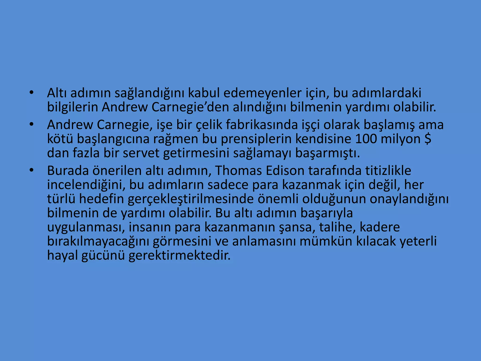 • Altı adımın sağlandığını kabul edemeyenler için, bu adımlardaki
bilgilerin Andrew Carnegie’den alındığını bilmenin yardımı olabilir.
• Andrew Carnegie, işe bir çelik fabrikasında işçi olarak başlamış ama
kötü başlangıcına rağmen bu prensiplerin kendisine 100 milyon $
dan fazla bir servet getirmesini sağlamayı başarmıştı.
• Burada önerilen altı adımın, Thomas Edison tarafında titizlikle
incelendiğini, bu adımların sadece para kazanmak için değil, her
türlü hedefin gerçekleştirilmesinde önemli olduğunun onaylandığını
bilmenin de yardımı olabilir. Bu altı adımın başarıyla
uygulanması, insanın para kazanmanın şansa, talihe, kadere
bırakılmayacağını görmesini ve anlamasını mümkün kılacak yeterli
hayal gücünü gerektirmektedir.
 