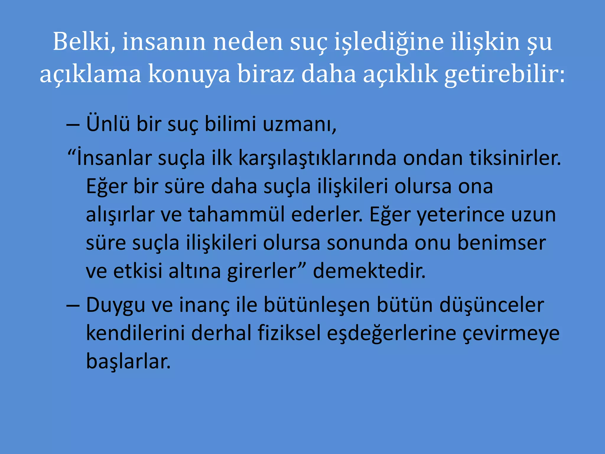 Belki, insanın neden suç işlediğine ilişkin şu
açıklama konuya biraz daha açıklık getirebilir:
– Ünlü bir suç bilimi uzmanı,
“İnsanlar suçla ilk karşılaştıklarında ondan tiksinirler.
Eğer bir süre daha suçla ilişkileri olursa ona
alışırlar ve tahammül ederler. Eğer yeterince uzun
süre suçla ilişkileri olursa sonunda onu benimser
ve etkisi altına girerler” demektedir.
– Duygu ve inanç ile bütünleşen bütün düşünceler
kendilerini derhal fiziksel eşdeğerlerine çevirmeye
başlarlar.
 