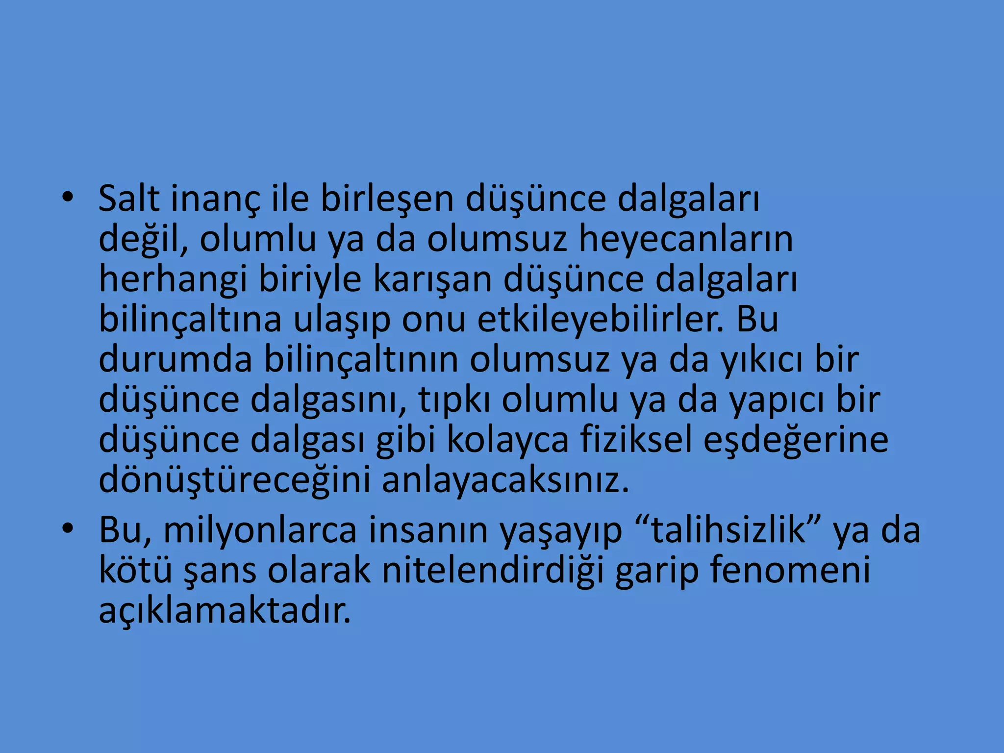• Salt inanç ile birleşen düşünce dalgaları
değil, olumlu ya da olumsuz heyecanların
herhangi biriyle karışan düşünce dalgaları
bilinçaltına ulaşıp onu etkileyebilirler. Bu
durumda bilinçaltının olumsuz ya da yıkıcı bir
düşünce dalgasını, tıpkı olumlu ya da yapıcı bir
düşünce dalgası gibi kolayca fiziksel eşdeğerine
dönüştüreceğini anlayacaksınız.
• Bu, milyonlarca insanın yaşayıp “talihsizlik” ya da
kötü şans olarak nitelendirdiği garip fenomeni
açıklamaktadır.
 