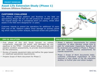 DNV GL © 2013
 First phase of this ALE Study focuses on subsea
components, especially the jacket, with damaged leg and
pipelines to the FPSO - Conduct jacket fatigue analysis and
pipeline condition assessments, to provide recommendations
for life extensions.
 Review of topside equipment data and define the gaps based
on redefined operational requirements.
 Prepare Scope of Work document for Phase 2.
 Phase 1 delivers requirements for subsea
inspection, to allow operator ample time to
plan for underwater inspections. Results will
be reviewed and justified in Phase 2. Phase 2
will also include detailed assessments for
topside equipment.
 Phase 2 Scope of Work documents helps
customer understand expectation of work
required in next phase of the life extension
studies, to further plan and obtain budget.
The offshore wellhead platform and flowlines in the field are
approaching design life but can still produce for another 10 years.
The original design life is considered short (10 years), whilst other
assets in the field were designed for 15 years.
Customer intends to extend the operations for additional 10 years
from end of life. Platform suffers minor damage on primary jacket
leg which requires further analysis, technical review and justification.
Asset Life Extension Study (Phase 1)
Vietnam Offshore Platform
1
VALUE DELIVEREDDNV GL SOLUTION
CUSTOMER CHALLENGE
PROJECT SHOWCASE
 