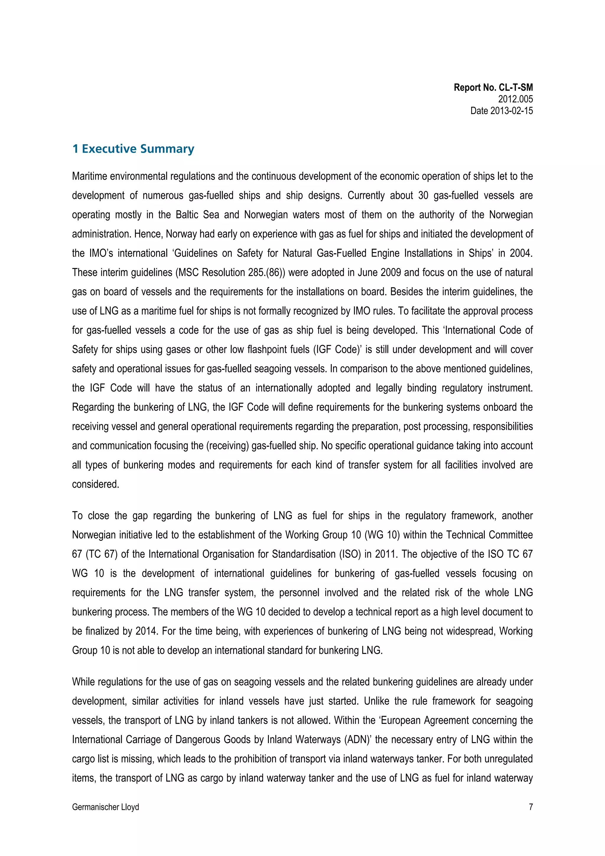 Report No. CL-T-SM
2012.005
Date 2013-02-15

1 Executive Summary
Maritime environmental regulations and the continuous development of the economic operation of ships let to the
development of numerous gas-fuelled ships and ship designs. Currently about 30 gas-fuelled vessels are
operating mostly in the Baltic Sea and Norwegian waters most of them on the authority of the Norwegian
administration. Hence, Norway had early on experience with gas as fuel for ships and initiated the development of
the IMO’s international ‘Guidelines on Safety for Natural Gas-Fuelled Engine Installations in Ships’ in 2004.
These interim guidelines (MSC Resolution 285.(86)) were adopted in June 2009 and focus on the use of natural
gas on board of vessels and the requirements for the installations on board. Besides the interim guidelines, the
use of LNG as a maritime fuel for ships is not formally recognized by IMO rules. To facilitate the approval process
for gas-fuelled vessels a code for the use of gas as ship fuel is being developed. This ‘International Code of
Safety for ships using gases or other low flashpoint fuels (IGF Code)’ is still under development and will cover
safety and operational issues for gas-fuelled seagoing vessels. In comparison to the above mentioned guidelines,
the IGF Code will have the status of an internationally adopted and legally binding regulatory instrument.
Regarding the bunkering of LNG, the IGF Code will define requirements for the bunkering systems onboard the
receiving vessel and general operational requirements regarding the preparation, post processing, responsibilities
and communication focusing the (receiving) gas-fuelled ship. No specific operational guidance taking into account
all types of bunkering modes and requirements for each kind of transfer system for all facilities involved are
considered.
To close the gap regarding the bunkering of LNG as fuel for ships in the regulatory framework, another
Norwegian initiative led to the establishment of the Working Group 10 (WG 10) within the Technical Committee
67 (TC 67) of the International Organisation for Standardisation (ISO) in 2011. The objective of the ISO TC 67
WG 10 is the development of international guidelines for bunkering of gas-fuelled vessels focusing on
requirements for the LNG transfer system, the personnel involved and the related risk of the whole LNG
bunkering process. The members of the WG 10 decided to develop a technical report as a high level document to
be finalized by 2014. For the time being, with experiences of bunkering of LNG being not widespread, Working
Group 10 is not able to develop an international standard for bunkering LNG.
While regulations for the use of gas on seagoing vessels and the related bunkering guidelines are already under
development, similar activities for inland vessels have just started. Unlike the rule framework for seagoing
vessels, the transport of LNG by inland tankers is not allowed. Within the ‘European Agreement concerning the
International Carriage of Dangerous Goods by Inland Waterways (ADN)’ the necessary entry of LNG within the
cargo list is missing, which leads to the prohibition of transport via inland waterways tanker. For both unregulated
items, the transport of LNG as cargo by inland waterway tanker and the use of LNG as fuel for inland waterway
Germanischer Lloyd

7

 