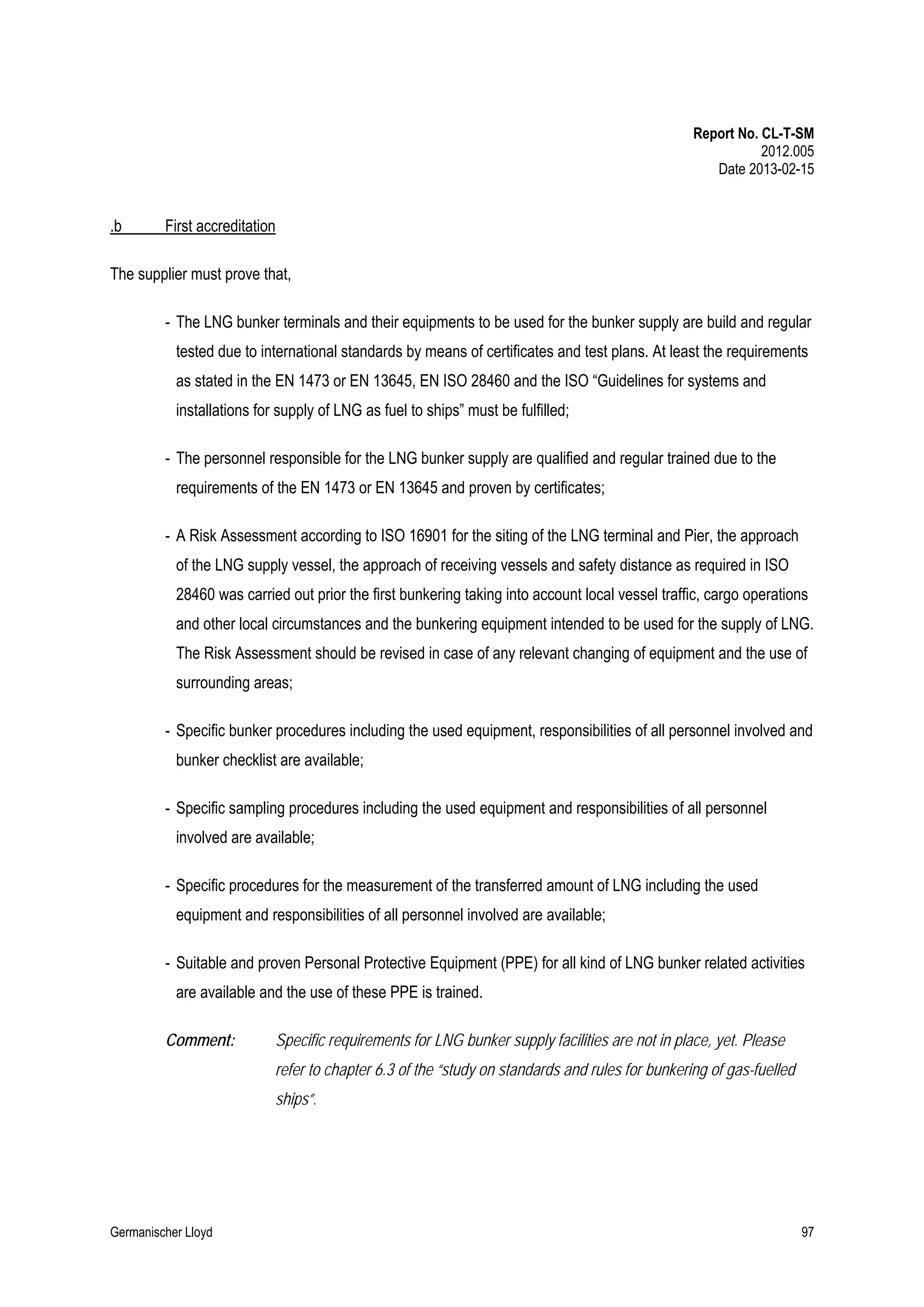 Report No. CL-T-SM
2012.005
Date 2013-02-15

.b

First accreditation

The supplier must prove that,
- The LNG bunker terminals and their equipments to be used for the bunker supply are build and regular
tested due to international standards by means of certificates and test plans. At least the requirements
as stated in the EN 1473 or EN 13645, EN ISO 28460 and the ISO “Guidelines for systems and
installations for supply of LNG as fuel to ships” must be fulfilled;
- The personnel responsible for the LNG bunker supply are qualified and regular trained due to the
requirements of the EN 1473 or EN 13645 and proven by certificates;
- A Risk Assessment according to ISO 16901 for the siting of the LNG terminal and Pier, the approach
of the LNG supply vessel, the approach of receiving vessels and safety distance as required in ISO
28460 was carried out prior the first bunkering taking into account local vessel traffic, cargo operations
and other local circumstances and the bunkering equipment intended to be used for the supply of LNG.
The Risk Assessment should be revised in case of any relevant changing of equipment and the use of
surrounding areas;
- Specific bunker procedures including the used equipment, responsibilities of all personnel involved and
bunker checklist are available;
- Specific sampling procedures including the used equipment and responsibilities of all personnel
involved are available;
- Specific procedures for the measurement of the transferred amount of LNG including the used
equipment and responsibilities of all personnel involved are available;
- Suitable and proven Personal Protective Equipment (PPE) for all kind of LNG bunker related activities
are available and the use of these PPE is trained.
Comment:

Specific requirements for LNG bunker supply facilities are not in place, yet. Please
refer to chapter 6.3 of the “study on standards and rules for bunkering of gas-fuelled
ships”.

Germanischer Lloyd

97

 