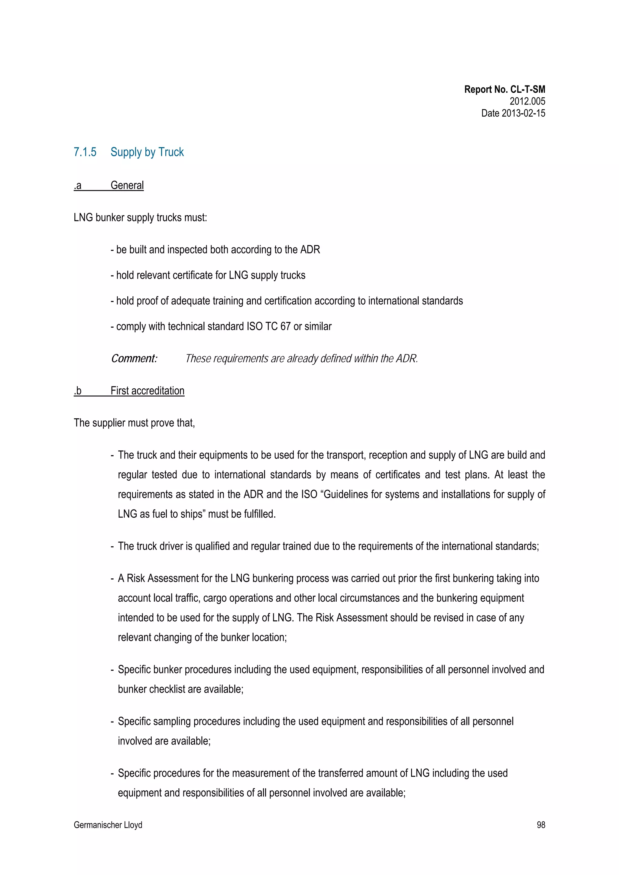 Report No. CL-T-SM
2012.005
Date 2013-02-15

7.1.5

Supply by Truck

.a

General

LNG bunker supply trucks must:
- be built and inspected both according to the ADR
- hold relevant certificate for LNG supply trucks
- hold proof of adequate training and certification according to international standards
- comply with technical standard ISO TC 67 or similar
Comment:
.b

These requirements are already defined within the ADR.

First accreditation

The supplier must prove that,
- The truck and their equipments to be used for the transport, reception and supply of LNG are build and
regular tested due to international standards by means of certificates and test plans. At least the
requirements as stated in the ADR and the ISO “Guidelines for systems and installations for supply of
LNG as fuel to ships” must be fulfilled.
- The truck driver is qualified and regular trained due to the requirements of the international standards;
- A Risk Assessment for the LNG bunkering process was carried out prior the first bunkering taking into
account local traffic, cargo operations and other local circumstances and the bunkering equipment
intended to be used for the supply of LNG. The Risk Assessment should be revised in case of any
relevant changing of the bunker location;
- Specific bunker procedures including the used equipment, responsibilities of all personnel involved and
bunker checklist are available;
- Specific sampling procedures including the used equipment and responsibilities of all personnel
involved are available;
- Specific procedures for the measurement of the transferred amount of LNG including the used
equipment and responsibilities of all personnel involved are available;
Germanischer Lloyd

98

 