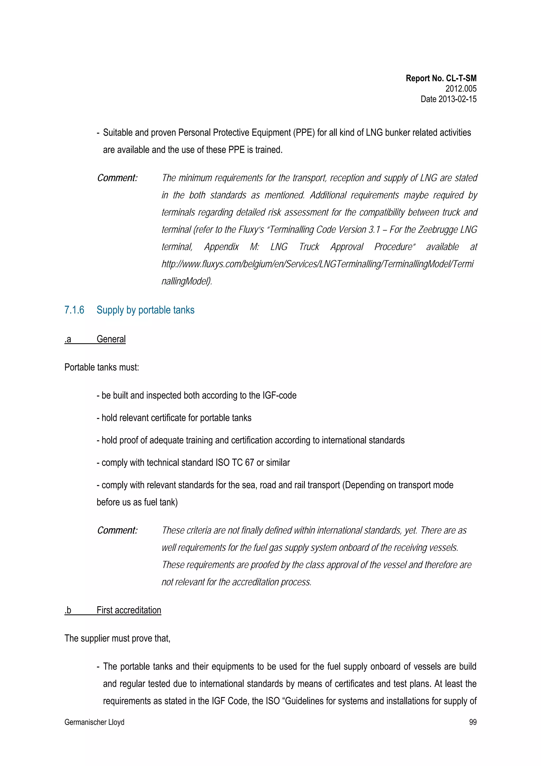 Report No. CL-T-SM
2012.005
Date 2013-02-15

- Suitable and proven Personal Protective Equipment (PPE) for all kind of LNG bunker related activities
are available and the use of these PPE is trained.
Comment:

The minimum requirements for the transport, reception and supply of LNG are stated
in the both standards as mentioned. Additional requirements maybe required by
terminals regarding detailed risk assessment for the compatibility between truck and
terminal (refer to the Fluxy’s “Terminalling Code Version 3.1 – For the Zeebrugge LNG
terminal,

Appendix

M:

LNG

Truck

Approval

Procedure”

available

at

http://www.fluxys.com/belgium/en/Services/LNGTerminalling/TerminallingModel/Termi
nallingModel).

7.1.6

Supply by portable tanks

.a

General

Portable tanks must:
- be built and inspected both according to the IGF-code
- hold relevant certificate for portable tanks
- hold proof of adequate training and certification according to international standards
- comply with technical standard ISO TC 67 or similar
- comply with relevant standards for the sea, road and rail transport (Depending on transport mode
before us as fuel tank)
Comment:

These criteria are not finally defined within international standards, yet. There are as
well requirements for the fuel gas supply system onboard of the receiving vessels.
These requirements are proofed by the class approval of the vessel and therefore are
not relevant for the accreditation process.

.b

First accreditation

The supplier must prove that,
- The portable tanks and their equipments to be used for the fuel supply onboard of vessels are build
and regular tested due to international standards by means of certificates and test plans. At least the
requirements as stated in the IGF Code, the ISO “Guidelines for systems and installations for supply of
Germanischer Lloyd

99

 