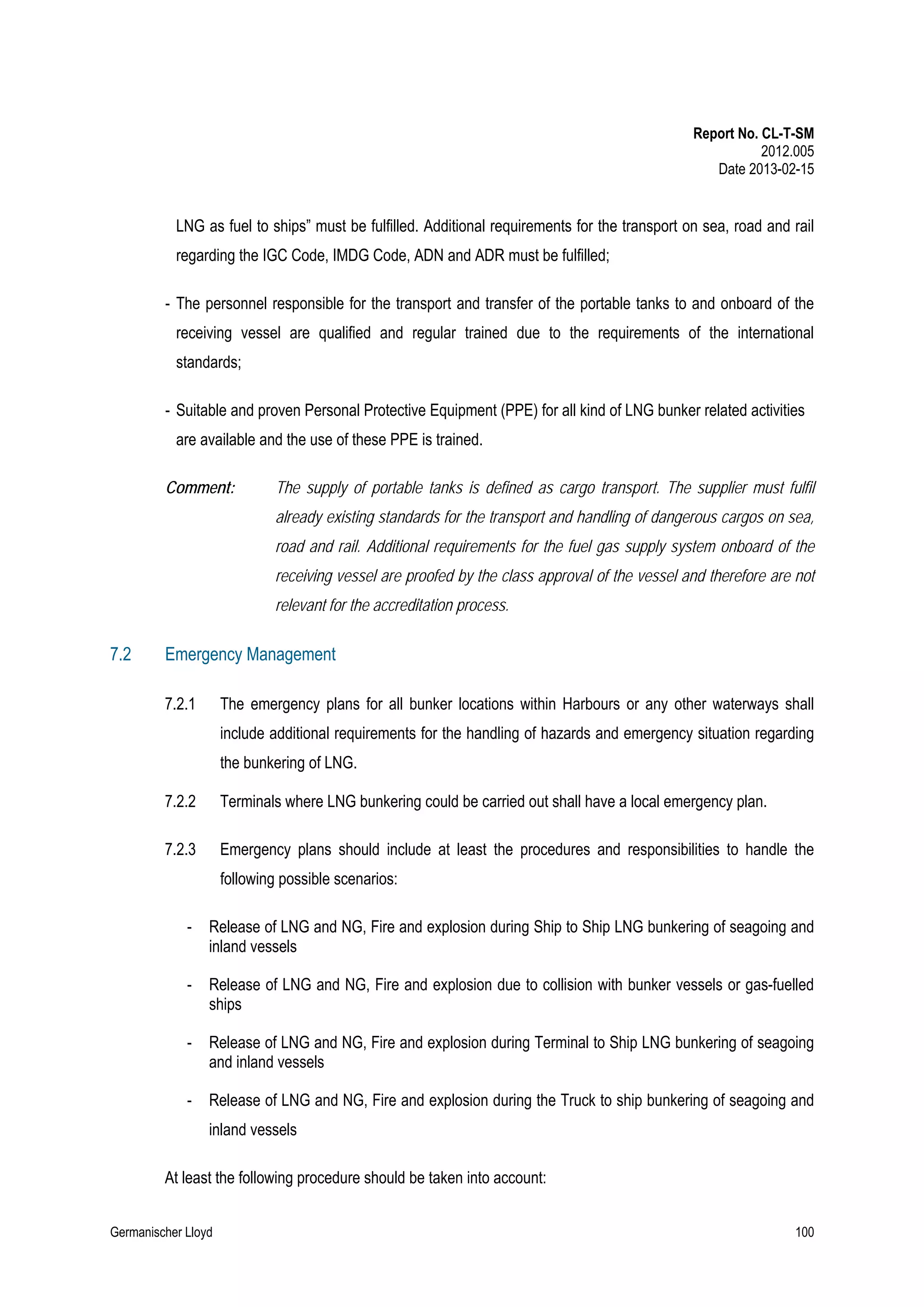 Report No. CL-T-SM
2012.005
Date 2013-02-15

LNG as fuel to ships” must be fulfilled. Additional requirements for the transport on sea, road and rail
regarding the IGC Code, IMDG Code, ADN and ADR must be fulfilled;
- The personnel responsible for the transport and transfer of the portable tanks to and onboard of the
receiving vessel are qualified and regular trained due to the requirements of the international
standards;
- Suitable and proven Personal Protective Equipment (PPE) for all kind of LNG bunker related activities
are available and the use of these PPE is trained.
Comment:

The supply of portable tanks is defined as cargo transport. The supplier must fulfil
already existing standards for the transport and handling of dangerous cargos on sea,
road and rail. Additional requirements for the fuel gas supply system onboard of the
receiving vessel are proofed by the class approval of the vessel and therefore are not
relevant for the accreditation process.

7.2

Emergency Management
7.2.1

The emergency plans for all bunker locations within Harbours or any other waterways shall
include additional requirements for the handling of hazards and emergency situation regarding
the bunkering of LNG.

7.2.2

Terminals where LNG bunkering could be carried out shall have a local emergency plan.

7.2.3

Emergency plans should include at least the procedures and responsibilities to handle the
following possible scenarios:

-

Release of LNG and NG, Fire and explosion during Ship to Ship LNG bunkering of seagoing and
inland vessels

-

Release of LNG and NG, Fire and explosion due to collision with bunker vessels or gas-fuelled
ships

-

Release of LNG and NG, Fire and explosion during Terminal to Ship LNG bunkering of seagoing
and inland vessels

-

Release of LNG and NG, Fire and explosion during the Truck to ship bunkering of seagoing and
inland vessels

At least the following procedure should be taken into account:
Germanischer Lloyd

100

 