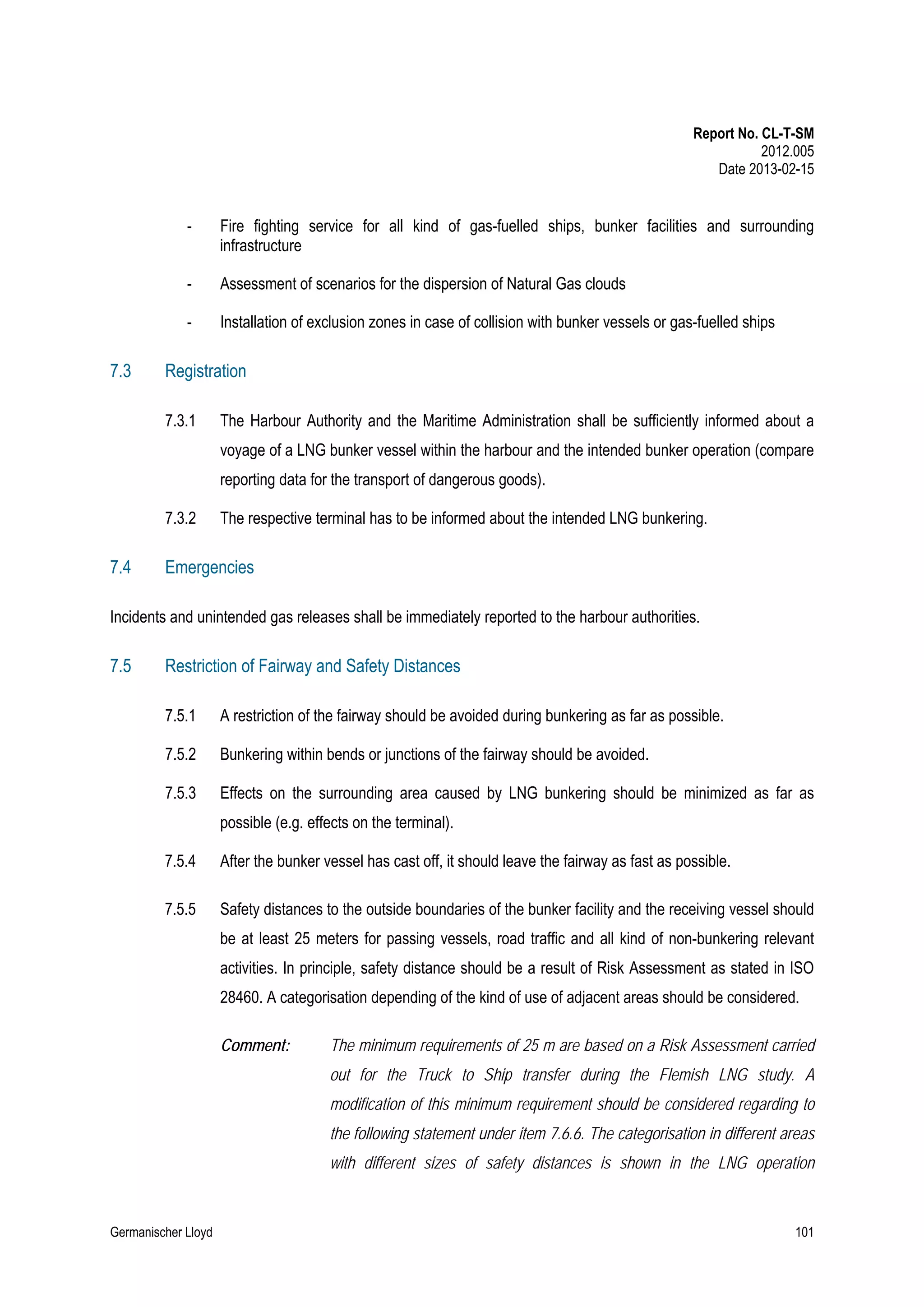 Report No. CL-T-SM
2012.005
Date 2013-02-15

-

Assessment of scenarios for the dispersion of Natural Gas clouds

-

7.3

Fire fighting service for all kind of gas-fuelled ships, bunker facilities and surrounding
infrastructure

Installation of exclusion zones in case of collision with bunker vessels or gas-fuelled ships

Registration
7.3.1

The Harbour Authority and the Maritime Administration shall be sufficiently informed about a
voyage of a LNG bunker vessel within the harbour and the intended bunker operation (compare
reporting data for the transport of dangerous goods).

7.3.2

7.4

The respective terminal has to be informed about the intended LNG bunkering.

Emergencies

Incidents and unintended gas releases shall be immediately reported to the harbour authorities.

7.5

Restriction of Fairway and Safety Distances
7.5.1

A restriction of the fairway should be avoided during bunkering as far as possible.

7.5.2

Bunkering within bends or junctions of the fairway should be avoided.

7.5.3

Effects on the surrounding area caused by LNG bunkering should be minimized as far as
possible (e.g. effects on the terminal).

7.5.4

After the bunker vessel has cast off, it should leave the fairway as fast as possible.

7.5.5

Safety distances to the outside boundaries of the bunker facility and the receiving vessel should
be at least 25 meters for passing vessels, road traffic and all kind of non-bunkering relevant
activities. In principle, safety distance should be a result of Risk Assessment as stated in ISO
28460. A categorisation depending of the kind of use of adjacent areas should be considered.
Comment:

The minimum requirements of 25 m are based on a Risk Assessment carried
out for the Truck to Ship transfer during the Flemish LNG study. A
modification of this minimum requirement should be considered regarding to
the following statement under item 7.6.6. The categorisation in different areas
with different sizes of safety distances is shown in the LNG operation

Germanischer Lloyd

101

 