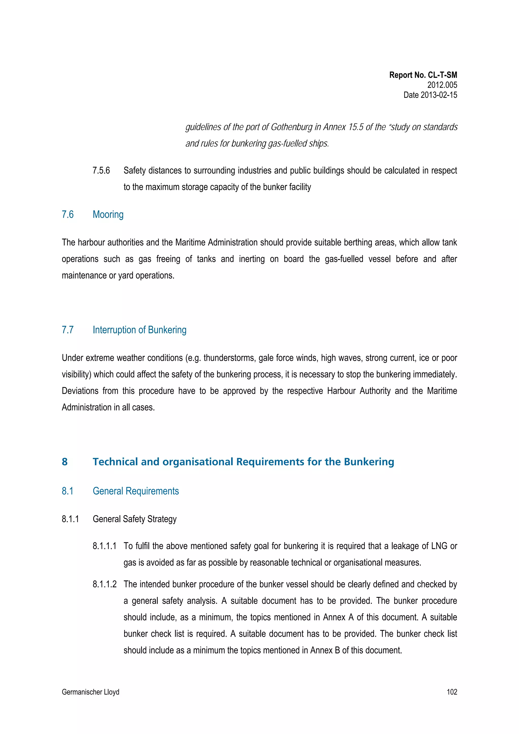 Report No. CL-T-SM
2012.005
Date 2013-02-15

guidelines of the port of Gothenburg in Annex 15.5 of the “study on standards
and rules for bunkering gas-fuelled ships.
7.5.6

Safety distances to surrounding industries and public buildings should be calculated in respect
to the maximum storage capacity of the bunker facility

7.6

Mooring

The harbour authorities and the Maritime Administration should provide suitable berthing areas, which allow tank
operations such as gas freeing of tanks and inerting on board the gas-fuelled vessel before and after
maintenance or yard operations.

7.7

Interruption of Bunkering

Under extreme weather conditions (e.g. thunderstorms, gale force winds, high waves, strong current, ice or poor
visibility) which could affect the safety of the bunkering process, it is necessary to stop the bunkering immediately.
Deviations from this procedure have to be approved by the respective Harbour Authority and the Maritime
Administration in all cases.

8

Technical and organisational Requirements for the Bunkering

8.1

General Requirements

8.1.1

General Safety Strategy
8.1.1.1 To fulfil the above mentioned safety goal for bunkering it is required that a leakage of LNG or
gas is avoided as far as possible by reasonable technical or organisational measures.
8.1.1.2 The intended bunker procedure of the bunker vessel should be clearly defined and checked by
a general safety analysis. A suitable document has to be provided. The bunker procedure
should include, as a minimum, the topics mentioned in Annex A of this document. A suitable
bunker check list is required. A suitable document has to be provided. The bunker check list
should include as a minimum the topics mentioned in Annex B of this document.

Germanischer Lloyd

102

 