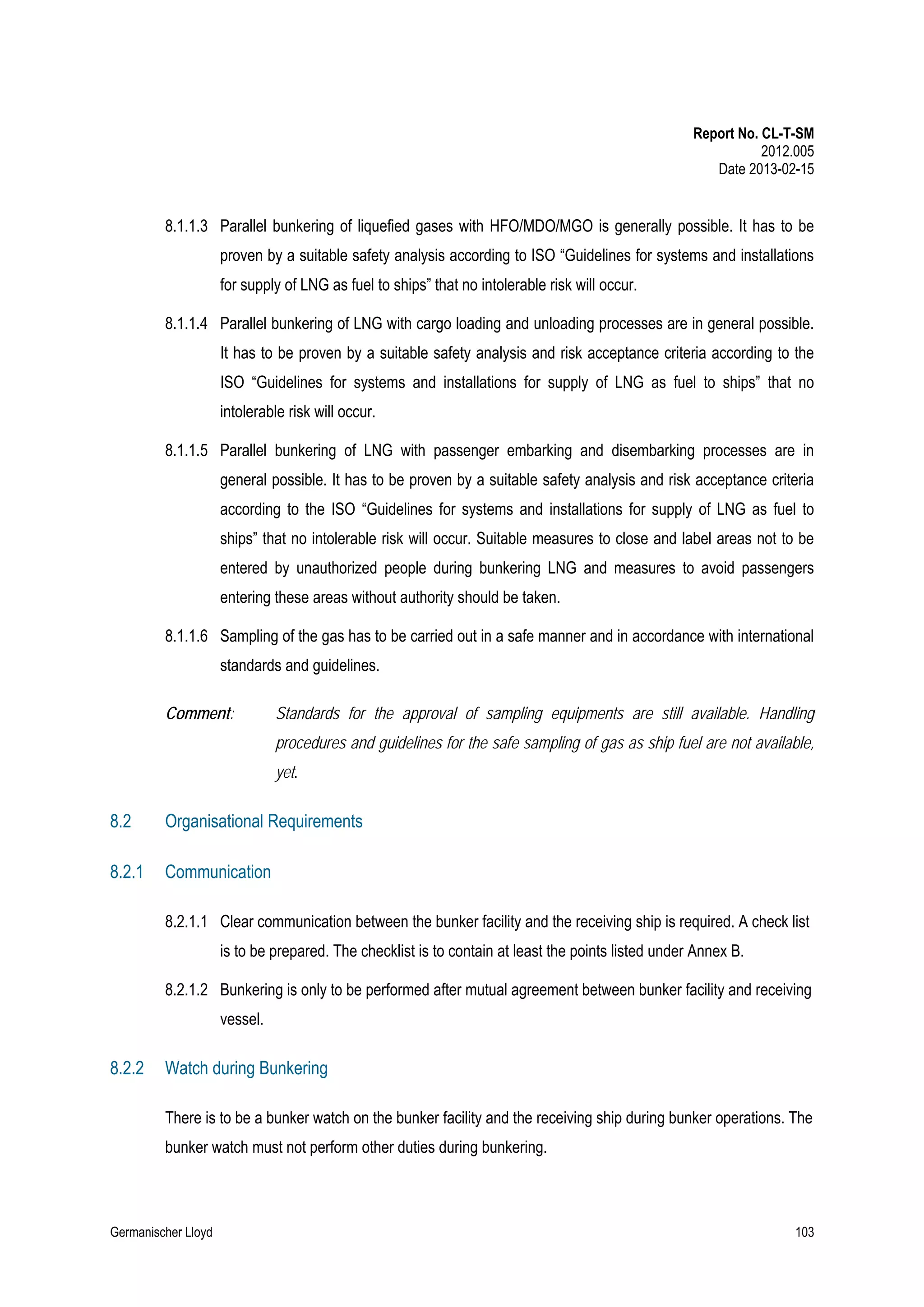 Report No. CL-T-SM
2012.005
Date 2013-02-15

8.1.1.3 Parallel bunkering of liquefied gases with HFO/MDO/MGO is generally possible. It has to be
proven by a suitable safety analysis according to ISO “Guidelines for systems and installations
for supply of LNG as fuel to ships” that no intolerable risk will occur.
8.1.1.4 Parallel bunkering of LNG with cargo loading and unloading processes are in general possible.
It has to be proven by a suitable safety analysis and risk acceptance criteria according to the
ISO “Guidelines for systems and installations for supply of LNG as fuel to ships” that no
intolerable risk will occur.
8.1.1.5 Parallel bunkering of LNG with passenger embarking and disembarking processes are in
general possible. It has to be proven by a suitable safety analysis and risk acceptance criteria
according to the ISO “Guidelines for systems and installations for supply of LNG as fuel to
ships” that no intolerable risk will occur. Suitable measures to close and label areas not to be
entered by unauthorized people during bunkering LNG and measures to avoid passengers
entering these areas without authority should be taken.
8.1.1.6 Sampling of the gas has to be carried out in a safe manner and in accordance with international
standards and guidelines.
Comment:

Standards for the approval of sampling equipments are still available. Handling
procedures and guidelines for the safe sampling of gas as ship fuel are not available,
yet.

8.2

Organisational Requirements

8.2.1

Communication
8.2.1.1 Clear communication between the bunker facility and the receiving ship is required. A check list
is to be prepared. The checklist is to contain at least the points listed under Annex B.
8.2.1.2 Bunkering is only to be performed after mutual agreement between bunker facility and receiving
vessel.

8.2.2

Watch during Bunkering
There is to be a bunker watch on the bunker facility and the receiving ship during bunker operations. The
bunker watch must not perform other duties during bunkering.

Germanischer Lloyd

103

 