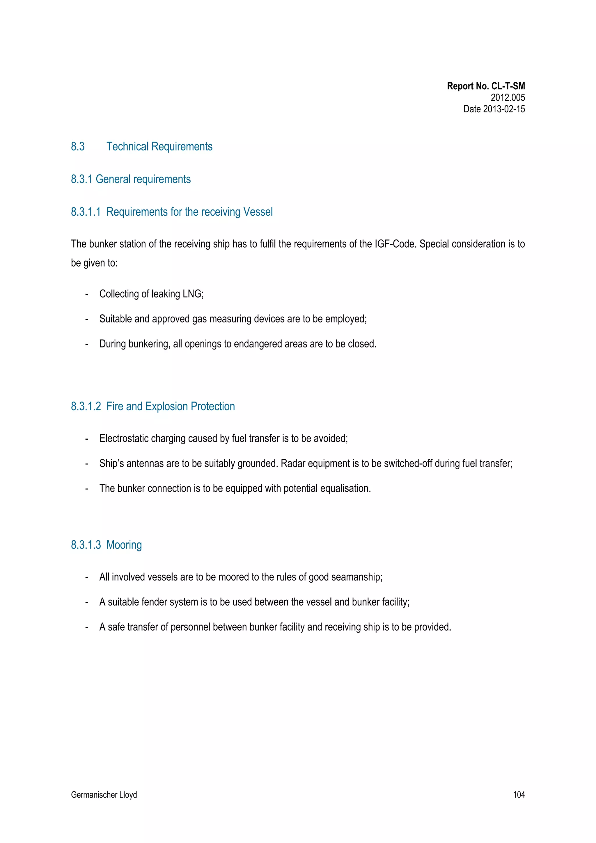 Report No. CL-T-SM
2012.005
Date 2013-02-15

8.3

Technical Requirements

8.3.1 General requirements
8.3.1.1 Requirements for the receiving Vessel
The bunker station of the receiving ship has to fulfil the requirements of the IGF-Code. Special consideration is to
be given to:
-

Collecting of leaking LNG;

-

Suitable and approved gas measuring devices are to be employed;

-

During bunkering, all openings to endangered areas are to be closed.

8.3.1.2 Fire and Explosion Protection
-

Electrostatic charging caused by fuel transfer is to be avoided;

-

Ship’s antennas are to be suitably grounded. Radar equipment is to be switched-off during fuel transfer;

-

The bunker connection is to be equipped with potential equalisation.

8.3.1.3 Mooring
-

All involved vessels are to be moored to the rules of good seamanship;

-

A suitable fender system is to be used between the vessel and bunker facility;

-

A safe transfer of personnel between bunker facility and receiving ship is to be provided.

Germanischer Lloyd

104

 
