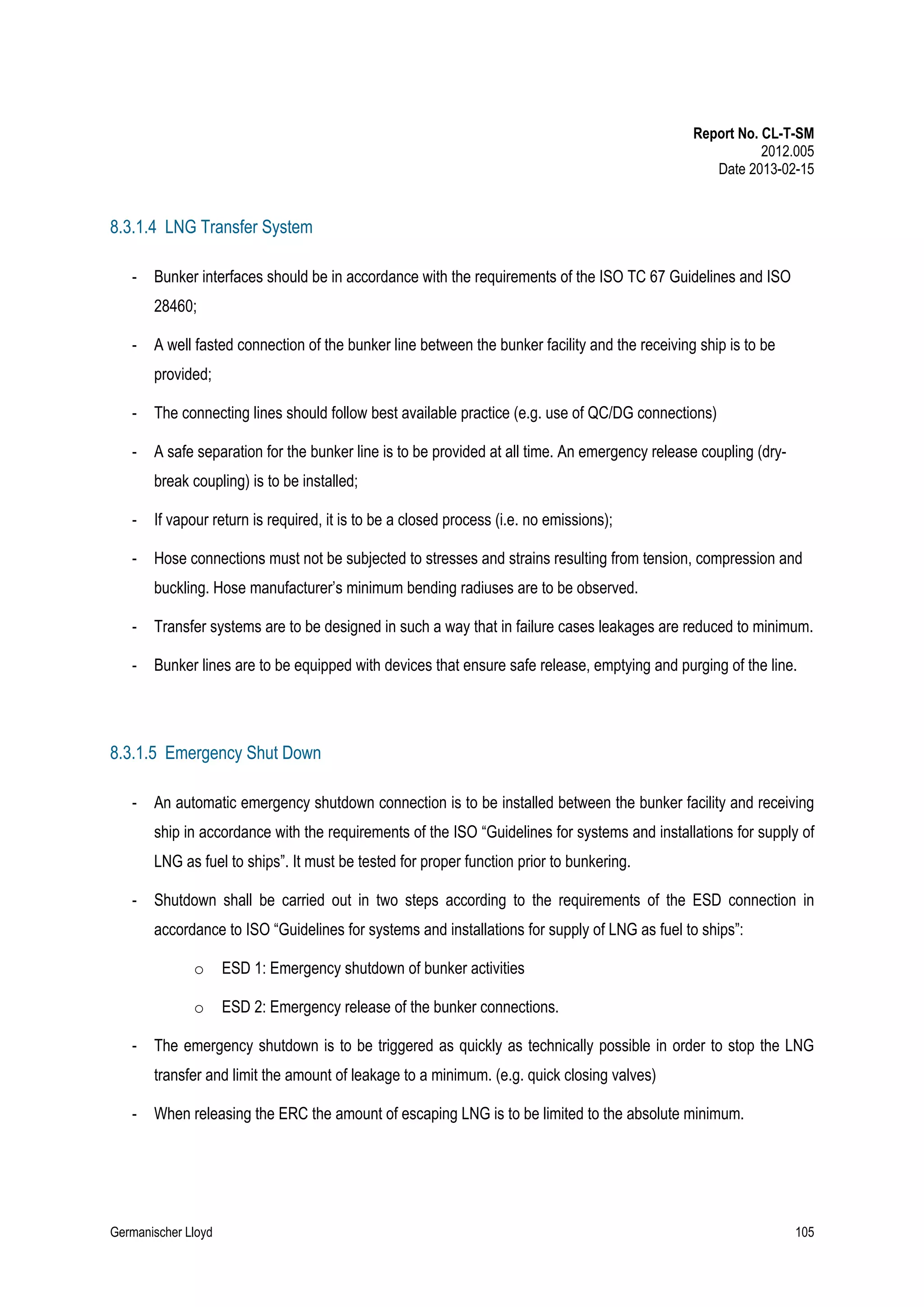 Report No. CL-T-SM
2012.005
Date 2013-02-15

8.3.1.4 LNG Transfer System
-

Bunker interfaces should be in accordance with the requirements of the ISO TC 67 Guidelines and ISO
28460;

-

A well fasted connection of the bunker line between the bunker facility and the receiving ship is to be
provided;

-

The connecting lines should follow best available practice (e.g. use of QC/DG connections)

-

A safe separation for the bunker line is to be provided at all time. An emergency release coupling (drybreak coupling) is to be installed;

-

If vapour return is required, it is to be a closed process (i.e. no emissions);

-

Hose connections must not be subjected to stresses and strains resulting from tension, compression and
buckling. Hose manufacturer’s minimum bending radiuses are to be observed.

-

Transfer systems are to be designed in such a way that in failure cases leakages are reduced to minimum.

-

Bunker lines are to be equipped with devices that ensure safe release, emptying and purging of the line.

8.3.1.5 Emergency Shut Down
-

An automatic emergency shutdown connection is to be installed between the bunker facility and receiving
ship in accordance with the requirements of the ISO “Guidelines for systems and installations for supply of
LNG as fuel to ships”. It must be tested for proper function prior to bunkering.

-

Shutdown shall be carried out in two steps according to the requirements of the ESD connection in
accordance to ISO “Guidelines for systems and installations for supply of LNG as fuel to ships”:
o
o

-

ESD 1: Emergency shutdown of bunker activities
ESD 2: Emergency release of the bunker connections.

The emergency shutdown is to be triggered as quickly as technically possible in order to stop the LNG
transfer and limit the amount of leakage to a minimum. (e.g. quick closing valves)

-

When releasing the ERC the amount of escaping LNG is to be limited to the absolute minimum.

Germanischer Lloyd

105

 