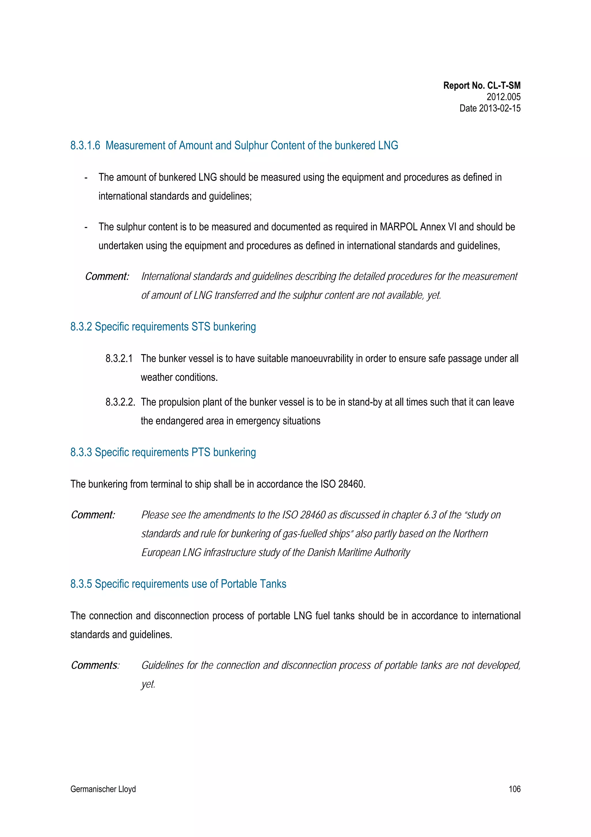 Report No. CL-T-SM
2012.005
Date 2013-02-15

8.3.1.6 Measurement of Amount and Sulphur Content of the bunkered LNG
-

The amount of bunkered LNG should be measured using the equipment and procedures as defined in
international standards and guidelines;

-

The sulphur content is to be measured and documented as required in MARPOL Annex VI and should be
undertaken using the equipment and procedures as defined in international standards and guidelines,

Comment:

International standards and guidelines describing the detailed procedures for the measurement
of amount of LNG transferred and the sulphur content are not available, yet.

8.3.2 Specific requirements STS bunkering
8.3.2.1 The bunker vessel is to have suitable manoeuvrability in order to ensure safe passage under all
weather conditions.
8.3.2.2. The propulsion plant of the bunker vessel is to be in stand-by at all times such that it can leave
the endangered area in emergency situations

8.3.3 Specific requirements PTS bunkering
The bunkering from terminal to ship shall be in accordance the ISO 28460.
Comment:

Please see the amendments to the ISO 28460 as discussed in chapter 6.3 of the “study on
standards and rule for bunkering of gas-fuelled ships” also partly based on the Northern
European LNG infrastructure study of the Danish Maritime Authority

8.3.5 Specific requirements use of Portable Tanks
The connection and disconnection process of portable LNG fuel tanks should be in accordance to international
standards and guidelines.
Comments:

Guidelines for the connection and disconnection process of portable tanks are not developed,
yet.

Germanischer Lloyd

106

 