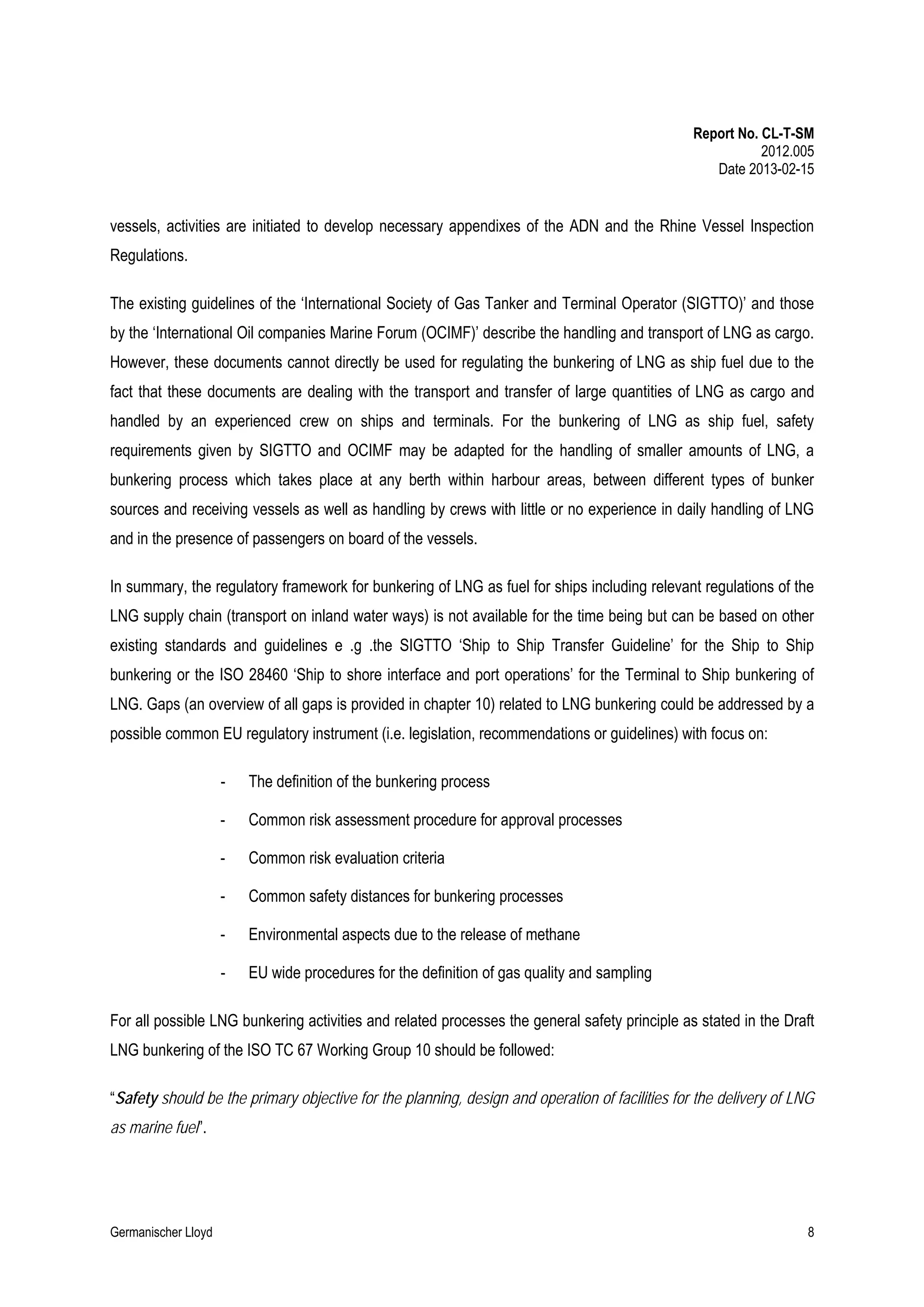 Report No. CL-T-SM
2012.005
Date 2013-02-15

vessels, activities are initiated to develop necessary appendixes of the ADN and the Rhine Vessel Inspection
Regulations.
The existing guidelines of the ‘International Society of Gas Tanker and Terminal Operator (SIGTTO)’ and those
by the ‘International Oil companies Marine Forum (OCIMF)’ describe the handling and transport of LNG as cargo.
However, these documents cannot directly be used for regulating the bunkering of LNG as ship fuel due to the
fact that these documents are dealing with the transport and transfer of large quantities of LNG as cargo and
handled by an experienced crew on ships and terminals. For the bunkering of LNG as ship fuel, safety
requirements given by SIGTTO and OCIMF may be adapted for the handling of smaller amounts of LNG, a
bunkering process which takes place at any berth within harbour areas, between different types of bunker
sources and receiving vessels as well as handling by crews with little or no experience in daily handling of LNG
and in the presence of passengers on board of the vessels.
In summary, the regulatory framework for bunkering of LNG as fuel for ships including relevant regulations of the
LNG supply chain (transport on inland water ways) is not available for the time being but can be based on other
existing standards and guidelines e .g .the SIGTTO ‘Ship to Ship Transfer Guideline’ for the Ship to Ship
bunkering or the ISO 28460 ‘Ship to shore interface and port operations’ for the Terminal to Ship bunkering of
LNG. Gaps (an overview of all gaps is provided in chapter 10) related to LNG bunkering could be addressed by a
possible common EU regulatory instrument (i.e. legislation, recommendations or guidelines) with focus on:
-

The definition of the bunkering process

-

Common risk assessment procedure for approval processes

-

Common risk evaluation criteria

-

Common safety distances for bunkering processes

-

Environmental aspects due to the release of methane

-

EU wide procedures for the definition of gas quality and sampling

For all possible LNG bunkering activities and related processes the general safety principle as stated in the Draft
LNG bunkering of the ISO TC 67 Working Group 10 should be followed:
“Safety should be the primary objective for the planning, design and operation of facilities for the delivery of LNG
as marine fuel”.

Germanischer Lloyd

8

 