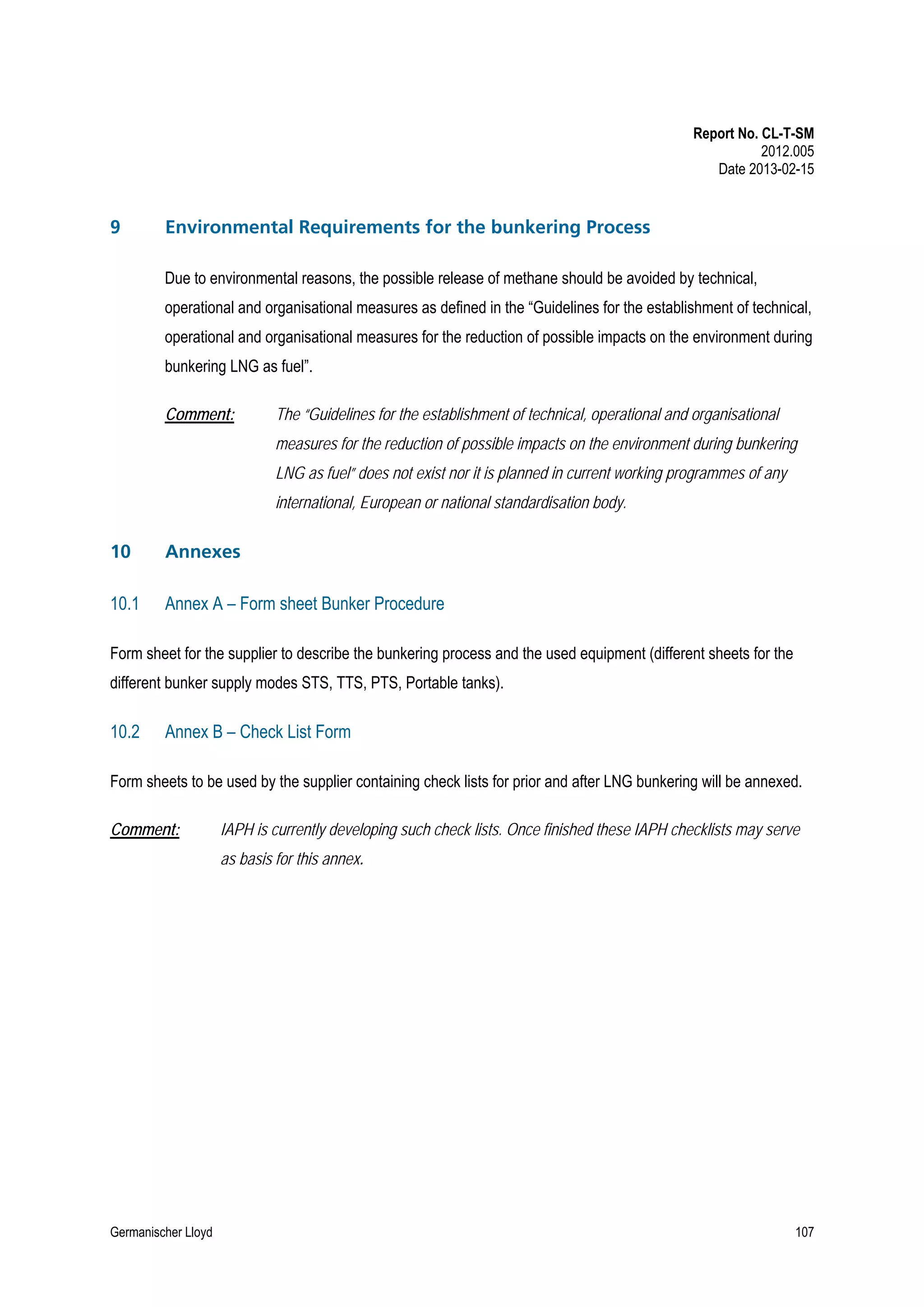 Report No. CL-T-SM
2012.005
Date 2013-02-15

9

Environmental Requirements for the bunkering Process
Due to environmental reasons, the possible release of methane should be avoided by technical,
operational and organisational measures as defined in the “Guidelines for the establishment of technical,
operational and organisational measures for the reduction of possible impacts on the environment during
bunkering LNG as fuel”.
Comment:

The “Guidelines for the establishment of technical, operational and organisational
measures for the reduction of possible impacts on the environment during bunkering
LNG as fuel” does not exist nor it is planned in current working programmes of any
international, European or national standardisation body.

10

Annexes

10.1

Annex A – Form sheet Bunker Procedure

Form sheet for the supplier to describe the bunkering process and the used equipment (different sheets for the
different bunker supply modes STS, TTS, PTS, Portable tanks).

10.2

Annex B – Check List Form

Form sheets to be used by the supplier containing check lists for prior and after LNG bunkering will be annexed.
Comment:

IAPH is currently developing such check lists. Once finished these IAPH checklists may serve
as basis for this annex.

Germanischer Lloyd

107

 
