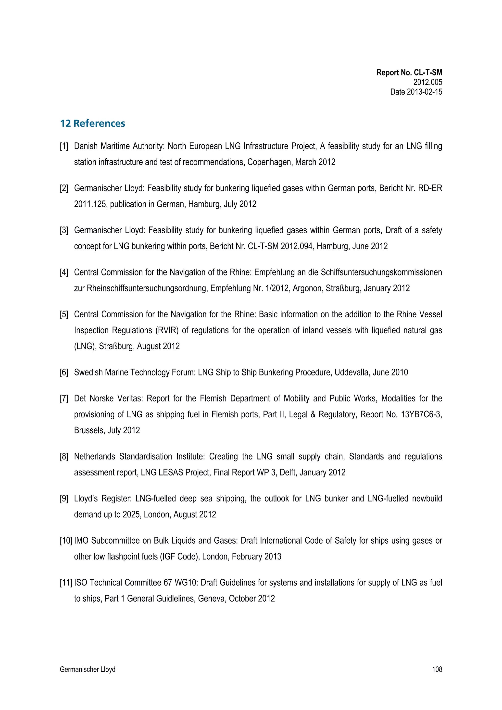 Report No. CL-T-SM
2012.005
Date 2013-02-15

12 References
[1] Danish Maritime Authority: North European LNG Infrastructure Project, A feasibility study for an LNG filling
station infrastructure and test of recommendations, Copenhagen, March 2012
[2] Germanischer Lloyd: Feasibility study for bunkering liquefied gases within German ports, Bericht Nr. RD-ER
2011.125, publication in German, Hamburg, July 2012
[3] Germanischer Lloyd: Feasibility study for bunkering liquefied gases within German ports, Draft of a safety
concept for LNG bunkering within ports, Bericht Nr. CL-T-SM 2012.094, Hamburg, June 2012
[4] Central Commission for the Navigation of the Rhine: Empfehlung an die Schiffsuntersuchungskommissionen
zur Rheinschiffsuntersuchungsordnung, Empfehlung Nr. 1/2012, Argonon, Straßburg, January 2012
[5] Central Commission for the Navigation for the Rhine: Basic information on the addition to the Rhine Vessel
Inspection Regulations (RVIR) of regulations for the operation of inland vessels with liquefied natural gas
(LNG), Straßburg, August 2012
[6] Swedish Marine Technology Forum: LNG Ship to Ship Bunkering Procedure, Uddevalla, June 2010
[7] Det Norske Veritas: Report for the Flemish Department of Mobility and Public Works, Modalities for the
provisioning of LNG as shipping fuel in Flemish ports, Part II, Legal & Regulatory, Report No. 13YB7C6-3,
Brussels, July 2012
[8] Netherlands Standardisation Institute: Creating the LNG small supply chain, Standards and regulations
assessment report, LNG LESAS Project, Final Report WP 3, Delft, January 2012
[9] Lloyd’s Register: LNG-fuelled deep sea shipping, the outlook for LNG bunker and LNG-fuelled newbuild
demand up to 2025, London, August 2012
[10] IMO Subcommittee on Bulk Liquids and Gases: Draft International Code of Safety for ships using gases or
other low flashpoint fuels (IGF Code), London, February 2013
[11] ISO Technical Committee 67 WG10: Draft Guidelines for systems and installations for supply of LNG as fuel
to ships, Part 1 General Guidlelines, Geneva, October 2012

Germanischer Lloyd

108

 