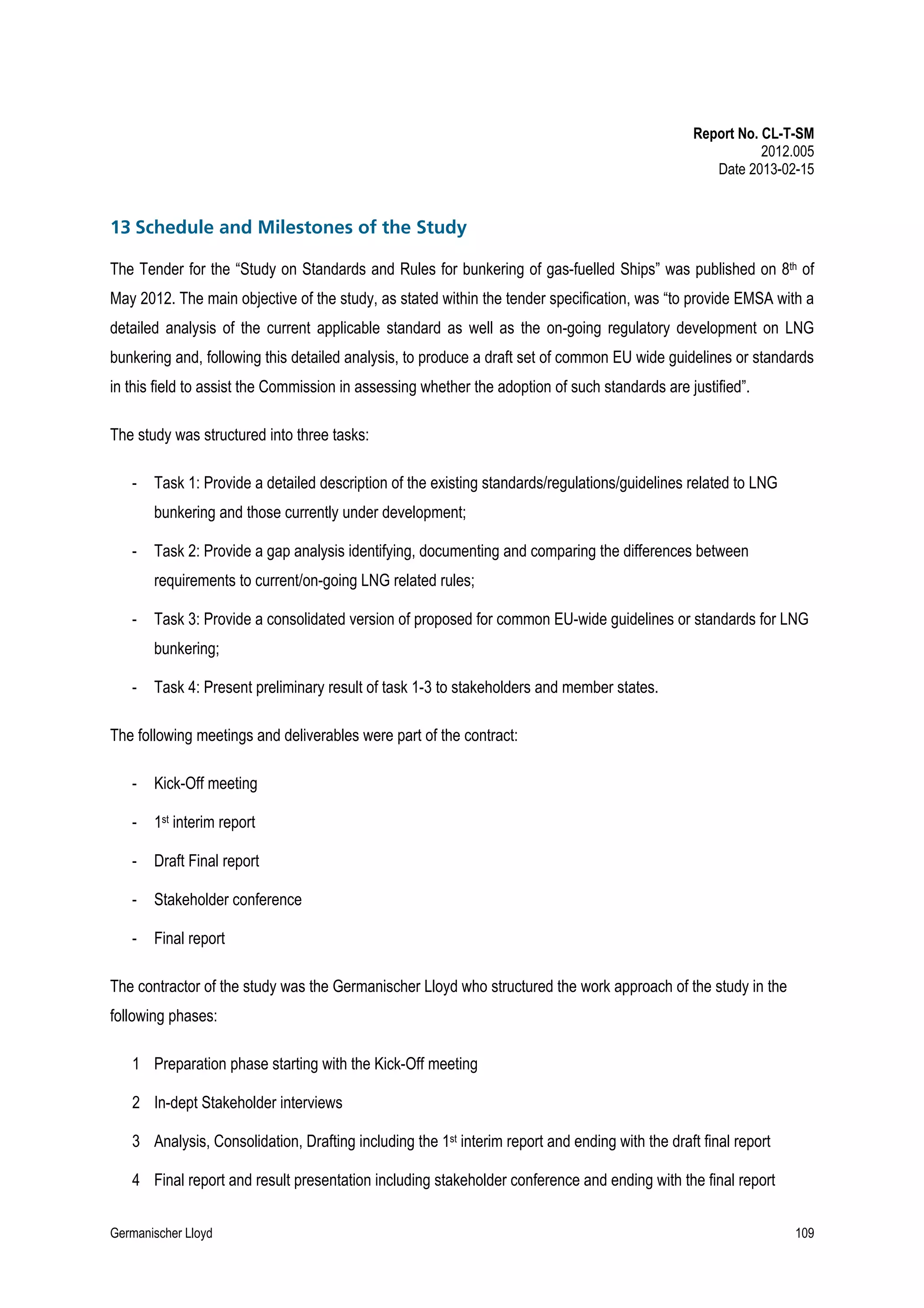 Report No. CL-T-SM
2012.005
Date 2013-02-15

13 Schedule and Milestones of the Study
The Tender for the “Study on Standards and Rules for bunkering of gas-fuelled Ships” was published on 8th of
May 2012. The main objective of the study, as stated within the tender specification, was “to provide EMSA with a
detailed analysis of the current applicable standard as well as the on-going regulatory development on LNG
bunkering and, following this detailed analysis, to produce a draft set of common EU wide guidelines or standards
in this field to assist the Commission in assessing whether the adoption of such standards are justified”.
The study was structured into three tasks:
-

Task 1: Provide a detailed description of the existing standards/regulations/guidelines related to LNG
bunkering and those currently under development;

-

Task 2: Provide a gap analysis identifying, documenting and comparing the differences between
requirements to current/on-going LNG related rules;

-

Task 3: Provide a consolidated version of proposed for common EU-wide guidelines or standards for LNG
bunkering;

-

Task 4: Present preliminary result of task 1-3 to stakeholders and member states.

The following meetings and deliverables were part of the contract:
-

Kick-Off meeting

-

1st interim report

-

Draft Final report

-

Stakeholder conference

-

Final report

The contractor of the study was the Germanischer Lloyd who structured the work approach of the study in the
following phases:
1 Preparation phase starting with the Kick-Off meeting
2 In-dept Stakeholder interviews
3 Analysis, Consolidation, Drafting including the 1st interim report and ending with the draft final report
4 Final report and result presentation including stakeholder conference and ending with the final report
Germanischer Lloyd

109

 