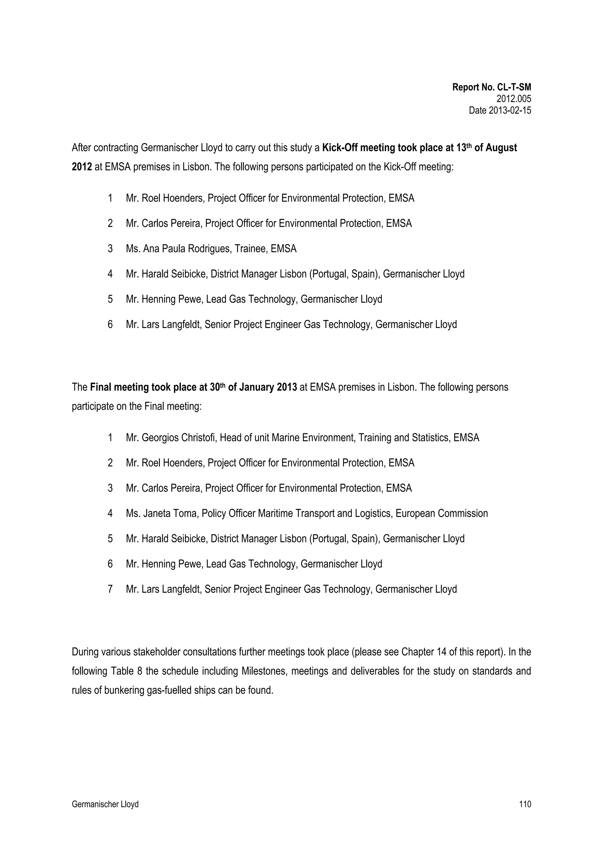 Report No. CL-T-SM
2012.005
Date 2013-02-15

After contracting Germanischer Lloyd to carry out this study a Kick-Off meeting took place at 13th of August
2012 at EMSA premises in Lisbon. The following persons participated on the Kick-Off meeting:
1

Mr. Roel Hoenders, Project Officer for Environmental Protection, EMSA

2

Mr. Carlos Pereira, Project Officer for Environmental Protection, EMSA

3

Ms. Ana Paula Rodrigues, Trainee, EMSA

4

Mr. Harald Seibicke, District Manager Lisbon (Portugal, Spain), Germanischer Lloyd

5

Mr. Henning Pewe, Lead Gas Technology, Germanischer Lloyd

6

Mr. Lars Langfeldt, Senior Project Engineer Gas Technology, Germanischer Lloyd

The Final meeting took place at 30th of January 2013 at EMSA premises in Lisbon. The following persons
participate on the Final meeting:
1

Mr. Georgios Christofi, Head of unit Marine Environment, Training and Statistics, EMSA

2

Mr. Roel Hoenders, Project Officer for Environmental Protection, EMSA

3

Mr. Carlos Pereira, Project Officer for Environmental Protection, EMSA

4

Ms. Janeta Toma, Policy Officer Maritime Transport and Logistics, European Commission

5

Mr. Harald Seibicke, District Manager Lisbon (Portugal, Spain), Germanischer Lloyd

6

Mr. Henning Pewe, Lead Gas Technology, Germanischer Lloyd

7

Mr. Lars Langfeldt, Senior Project Engineer Gas Technology, Germanischer Lloyd

During various stakeholder consultations further meetings took place (please see Chapter 14 of this report). In the
following Table 8 the schedule including Milestones, meetings and deliverables for the study on standards and
rules of bunkering gas-fuelled ships can be found.

Germanischer Lloyd

110

 