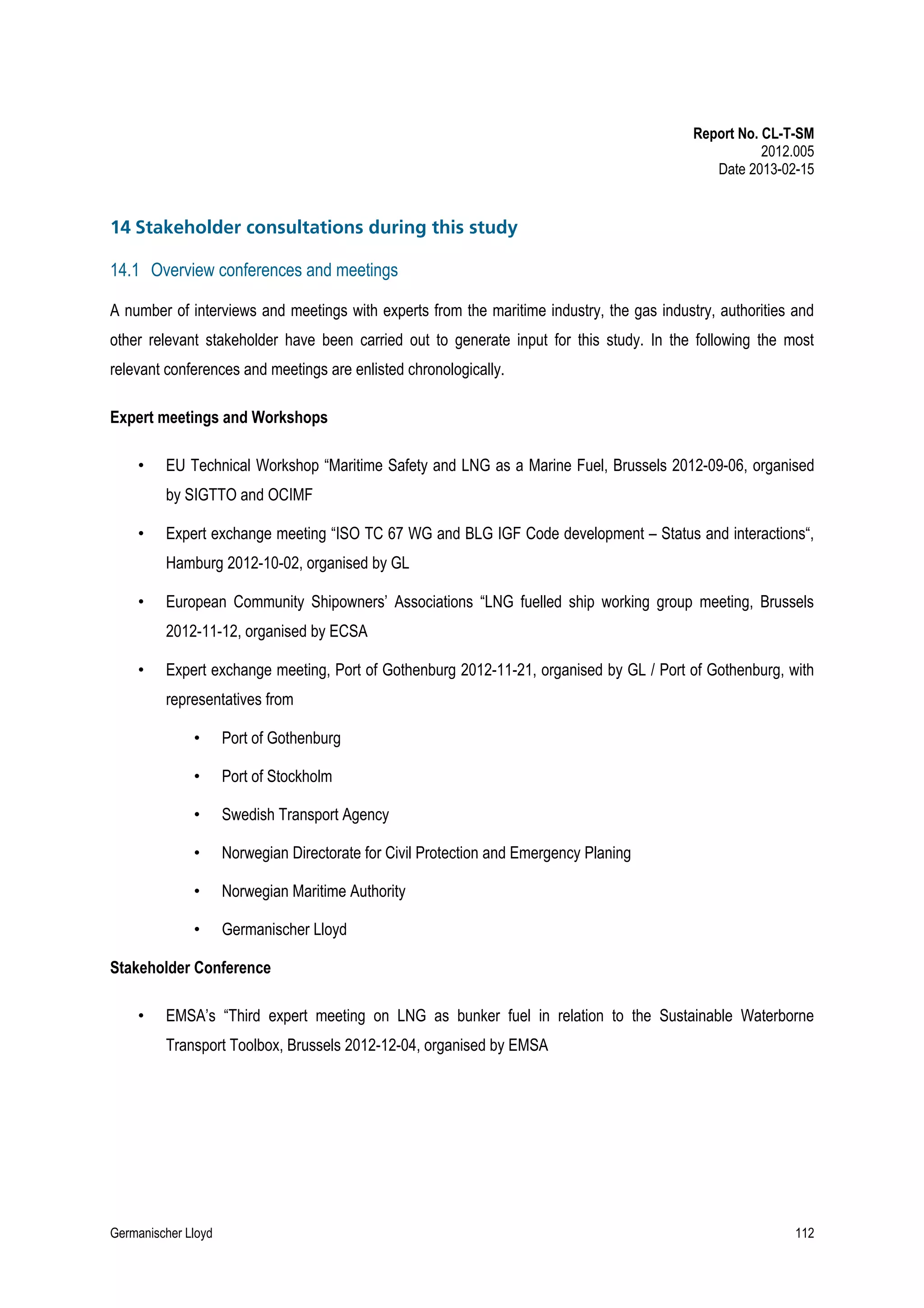 Report No. CL-T-SM
2012.005
Date 2013-02-15

14 Stakeholder consultations during this study
14.1 Overview conferences and meetings
A number of interviews and meetings with experts from the maritime industry, the gas industry, authorities and
other relevant stakeholder have been carried out to generate input for this study. In the following the most
relevant conferences and meetings are enlisted chronologically.
Expert meetings and Workshops
•

EU Technical Workshop “Maritime Safety and LNG as a Marine Fuel, Brussels 2012-09-06, organised
by SIGTTO and OCIMF

•

Expert exchange meeting “ISO TC 67 WG and BLG IGF Code development – Status and interactions“,
Hamburg 2012-10-02, organised by GL

•

European Community Shipowners’ Associations “LNG fuelled ship working group meeting, Brussels
2012-11-12, organised by ECSA

•

Expert exchange meeting, Port of Gothenburg 2012-11-21, organised by GL / Port of Gothenburg, with
representatives from
•

Port of Gothenburg

•

Port of Stockholm

•

Swedish Transport Agency

•

Norwegian Directorate for Civil Protection and Emergency Planing

•

Norwegian Maritime Authority

•

Germanischer Lloyd

Stakeholder Conference
•

EMSA’s “Third expert meeting on LNG as bunker fuel in relation to the Sustainable Waterborne
Transport Toolbox, Brussels 2012-12-04, organised by EMSA

Germanischer Lloyd

112

 