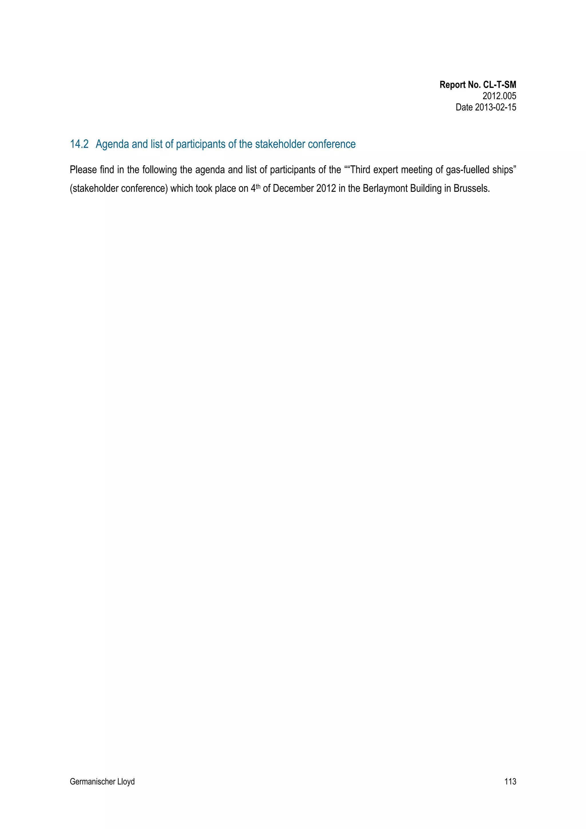 Report No. CL-T-SM
2012.005
Date 2013-02-15

14.2 Agenda and list of participants of the stakeholder conference
Please find in the following the agenda and list of participants of the ““Third expert meeting of gas-fuelled ships”
(stakeholder conference) which took place on 4th of December 2012 in the Berlaymont Building in Brussels.

Germanischer Lloyd

113

 
