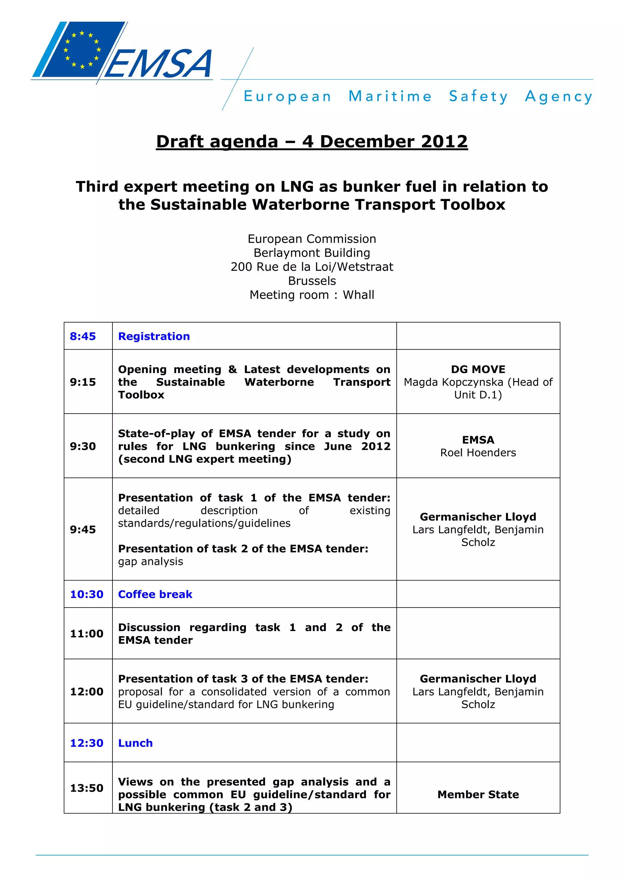 Draft agenda – 4 December 2012
Third expert meeting on LNG as bunker fuel in relation to
the Sustainable Waterborne Transport Toolbox
European Commission
Berlaymont Building
200 Rue de la Loi/Wetstraat
Brussels
Meeting room : Whall
8:45

Registration

9:15

Opening meeting & Latest developments on
the
Sustainable
Waterborne
Transport
Toolbox

DG MOVE
Magda Kopczynska (Head of
Unit D.1)

9:30

State-of-play of EMSA tender for a study on
rules for LNG bunkering since June 2012
(second LNG expert meeting)

EMSA
Roel Hoenders

9:45

Presentation of task 1 of the EMSA tender:
detailed
description
of
existing
standards/regulations/guidelines
Presentation of task 2 of the EMSA tender:
gap analysis

10:30

Coffee break

11:00

Discussion regarding task 1 and 2 of the
EMSA tender

12:00

Presentation of task 3 of the EMSA tender:
proposal for a consolidated version of a common
EU guideline/standard for LNG bunkering

12:30

Germanischer Lloyd
Lars Langfeldt, Benjamin
Scholz

Lunch

13:50

Views on the presented gap analysis and a
possible common EU guideline/standard for
LNG bunkering (task 2 and 3)

Germanischer Lloyd
Lars Langfeldt, Benjamin
Scholz

Member State

 