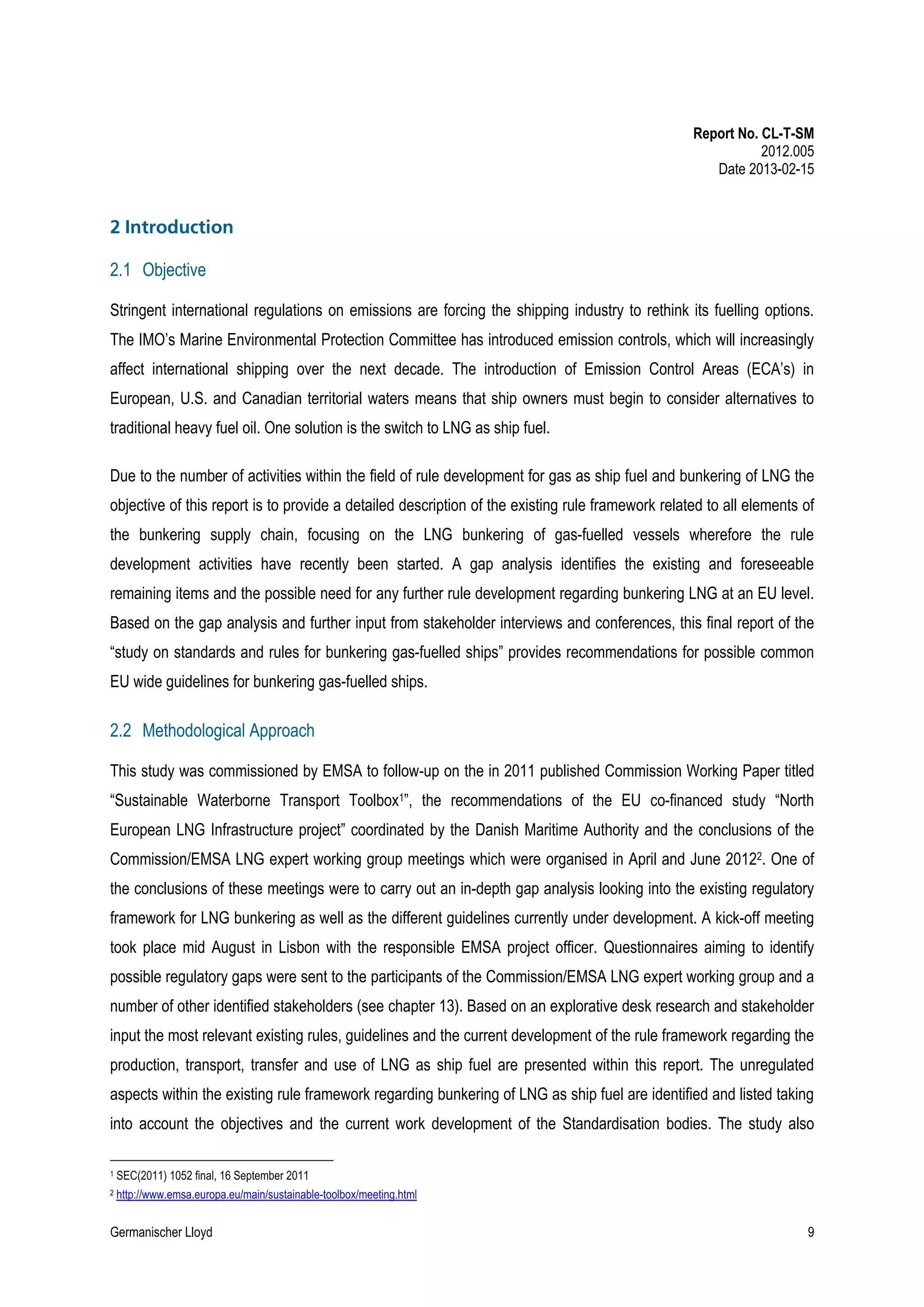 Report No. CL-T-SM
2012.005
Date 2013-02-15

2 Introduction
2.1 Objective
Stringent international regulations on emissions are forcing the shipping industry to rethink its fuelling options.
The IMO’s Marine Environmental Protection Committee has introduced emission controls, which will increasingly
affect international shipping over the next decade. The introduction of Emission Control Areas (ECA’s) in
European, U.S. and Canadian territorial waters means that ship owners must begin to consider alternatives to
traditional heavy fuel oil. One solution is the switch to LNG as ship fuel.
Due to the number of activities within the field of rule development for gas as ship fuel and bunkering of LNG the
objective of this report is to provide a detailed description of the existing rule framework related to all elements of
the bunkering supply chain, focusing on the LNG bunkering of gas-fuelled vessels wherefore the rule
development activities have recently been started. A gap analysis identifies the existing and foreseeable
remaining items and the possible need for any further rule development regarding bunkering LNG at an EU level.
Based on the gap analysis and further input from stakeholder interviews and conferences, this final report of the
“study on standards and rules for bunkering gas-fuelled ships” provides recommendations for possible common
EU wide guidelines for bunkering gas-fuelled ships.

2.2 Methodological Approach
This study was commissioned by EMSA to follow-up on the in 2011 published Commission Working Paper titled
“Sustainable Waterborne Transport Toolbox1”, the recommendations of the EU co-financed study “North
European LNG Infrastructure project” coordinated by the Danish Maritime Authority and the conclusions of the
Commission/EMSA LNG expert working group meetings which were organised in April and June 20122. One of
the conclusions of these meetings were to carry out an in-depth gap analysis looking into the existing regulatory
framework for LNG bunkering as well as the different guidelines currently under development. A kick-off meeting
took place mid August in Lisbon with the responsible EMSA project officer. Questionnaires aiming to identify
possible regulatory gaps were sent to the participants of the Commission/EMSA LNG expert working group and a
number of other identified stakeholders (see chapter 13). Based on an explorative desk research and stakeholder
input the most relevant existing rules, guidelines and the current development of the rule framework regarding the
production, transport, transfer and use of LNG as ship fuel are presented within this report. The unregulated
aspects within the existing rule framework regarding bunkering of LNG as ship fuel are identified and listed taking
into account the objectives and the current work development of the Standardisation bodies. The study also
1

SEC(2011) 1052 final, 16 September 2011

2

http://www.emsa.europa.eu/main/sustainable-toolbox/meeting.html

Germanischer Lloyd

9

 