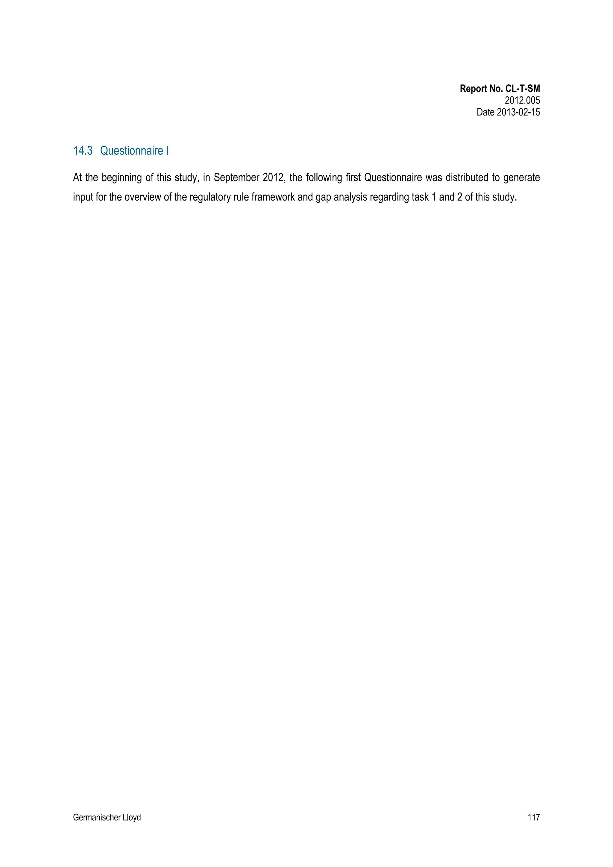 Report No. CL-T-SM
2012.005
Date 2013-02-15

14.3 Questionnaire I
At the beginning of this study, in September 2012, the following first Questionnaire was distributed to generate
input for the overview of the regulatory rule framework and gap analysis regarding task 1 and 2 of this study.

Germanischer Lloyd

117

 