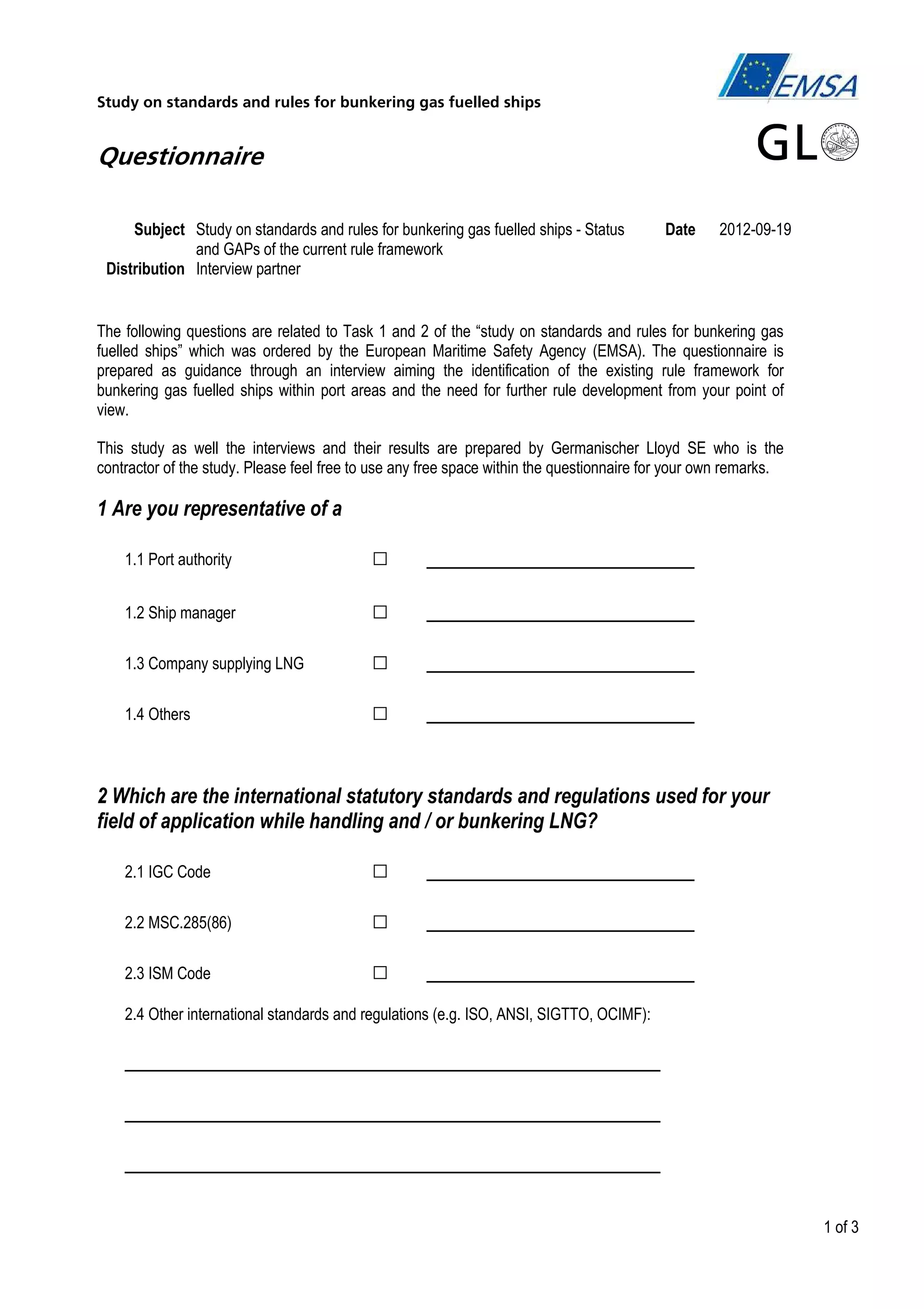 Study on standards and rules for bunkering gas fuelled ships

Questionnaire
Subject Study on standards and rules for bunkering gas fuelled ships - Status
and GAPs of the current rule framework
Distribution Interview partner

Date

2012-09-19

The following questions are related to Task 1 and 2 of the “study on standards and rules for bunkering gas
fuelled ships” which was ordered by the European Maritime Safety Agency (EMSA). The questionnaire is
prepared as guidance through an interview aiming the identification of the existing rule framework for
bunkering gas fuelled ships within port areas and the need for further rule development from your point of
view.
This study as well the interviews and their results are prepared by Germanischer Lloyd SE who is the
contractor of the study. Please feel free to use any free space within the questionnaire for your own remarks.

1 Are you representative of a
1.1 Port authority

□

_____________________

1.2 Ship manager

□

_____________________

1.3 Company supplying LNG

□

_____________________

1.4 Others

□

_____________________

2 Which are the international statutory standards and regulations used for your
field of application while handling and / or bunkering LNG?
2.1 IGC Code

□

_____________________

2.2 MSC.285(86)

□

_____________________

2.3 ISM Code

□

_____________________

2.4 Other international standards and regulations (e.g. ISO, ANSI, SIGTTO, OCIMF):

__________________________________________
__________________________________________
__________________________________________
1 of 3

 