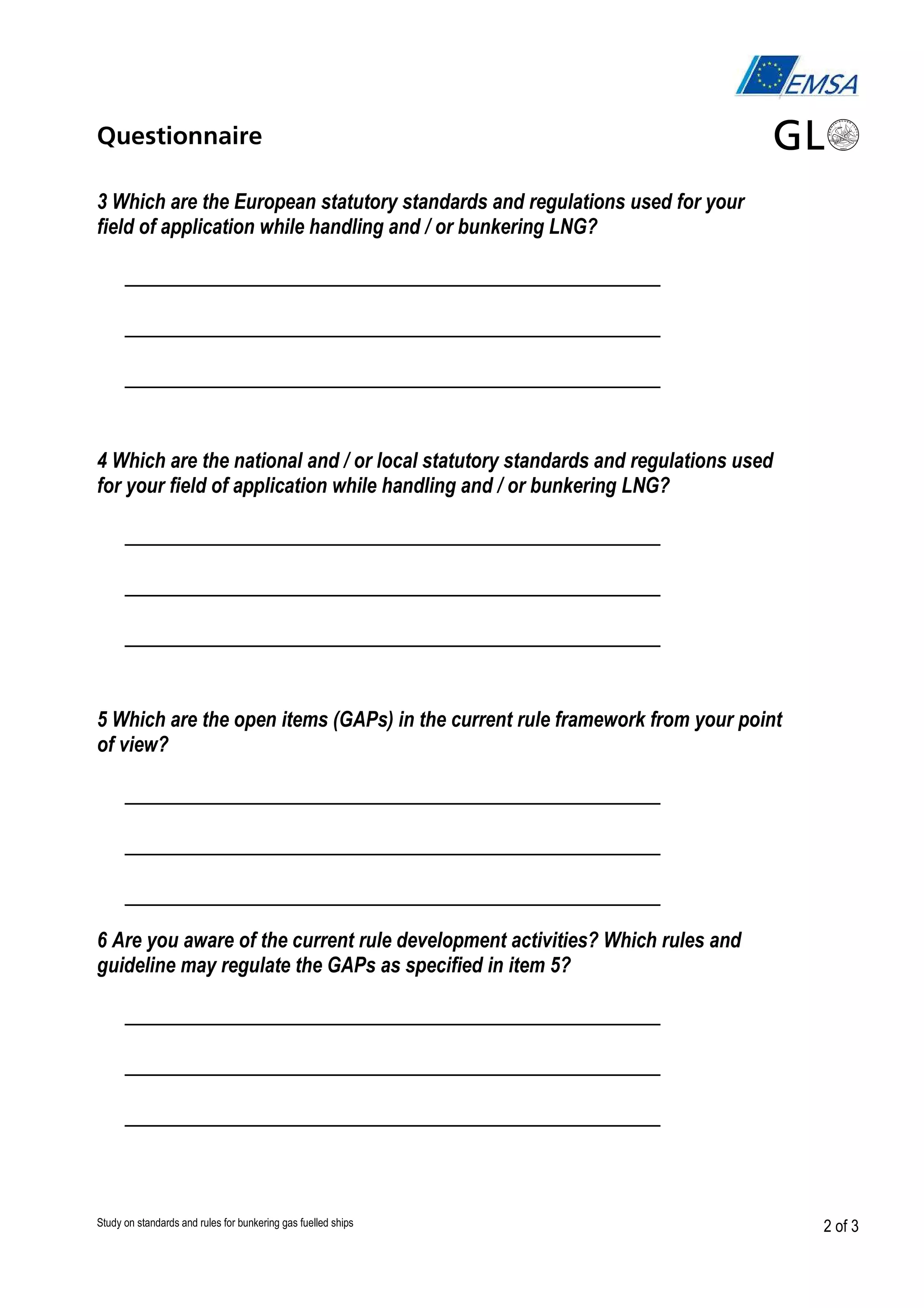 Questionnaire
3 Which are the European statutory standards and regulations used for your
field of application while handling and / or bunkering LNG?

__________________________________________
__________________________________________
__________________________________________
4 Which are the national and / or local statutory standards and regulations used
for your field of application while handling and / or bunkering LNG?

__________________________________________
__________________________________________
__________________________________________
5 Which are the open items (GAPs) in the current rule framework from your point
of view?

__________________________________________
__________________________________________
__________________________________________
6 Are you aware of the current rule development activities? Which rules and
guideline may regulate the GAPs as specified in item 5?

__________________________________________
__________________________________________
__________________________________________

Study on standards and rules for bunkering gas fuelled ships

2 of 3

 