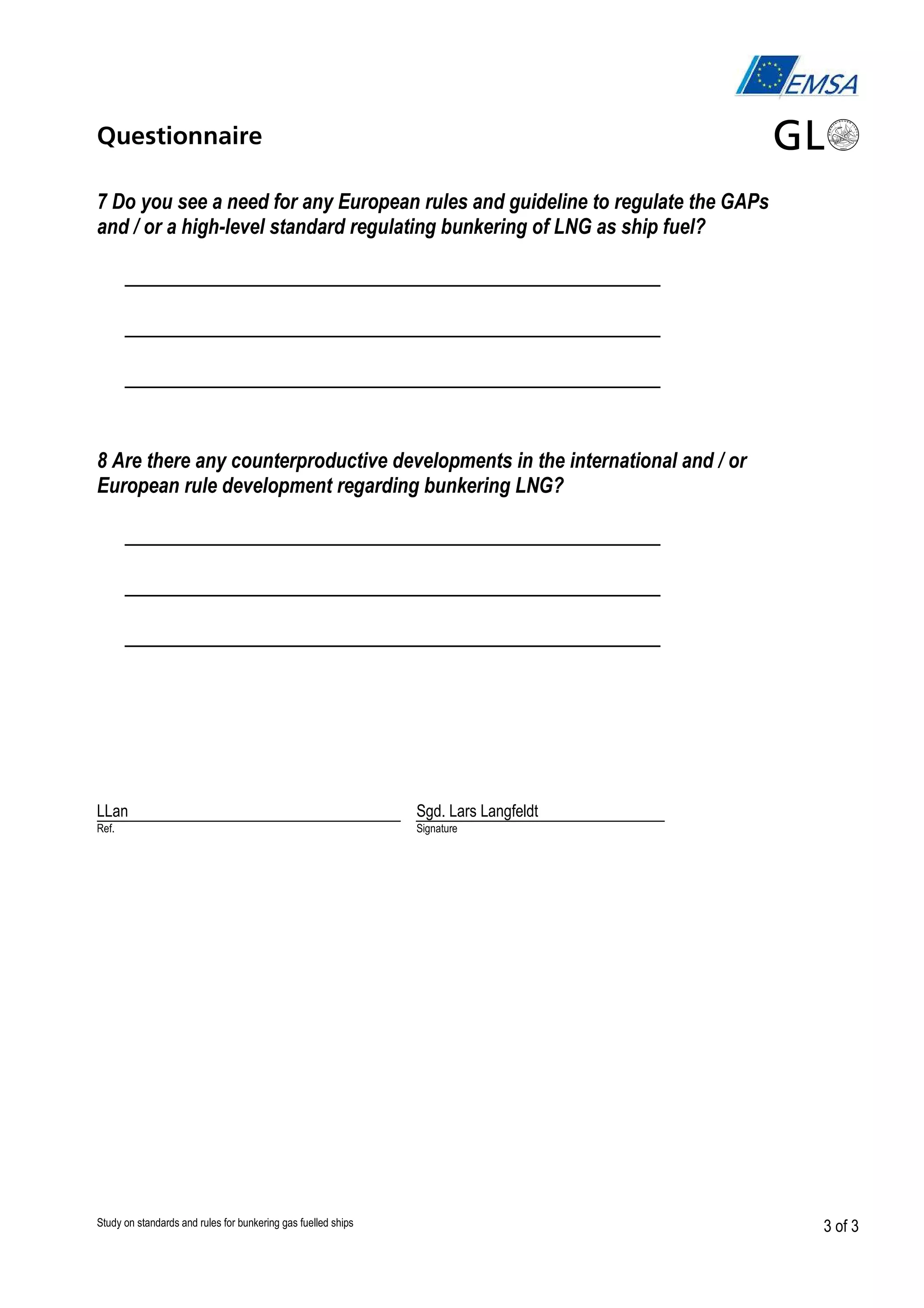 Questionnaire
7 Do you see a need for any European rules and guideline to regulate the GAPs
and / or a high-level standard regulating bunkering of LNG as ship fuel?

__________________________________________
__________________________________________
__________________________________________
8 Are there any counterproductive developments in the international and / or
European rule development regarding bunkering LNG?

__________________________________________
__________________________________________
__________________________________________

LLan

Sgd. Lars Langfeldt

Ref.

Signature

Study on standards and rules for bunkering gas fuelled ships

3 of 3

 