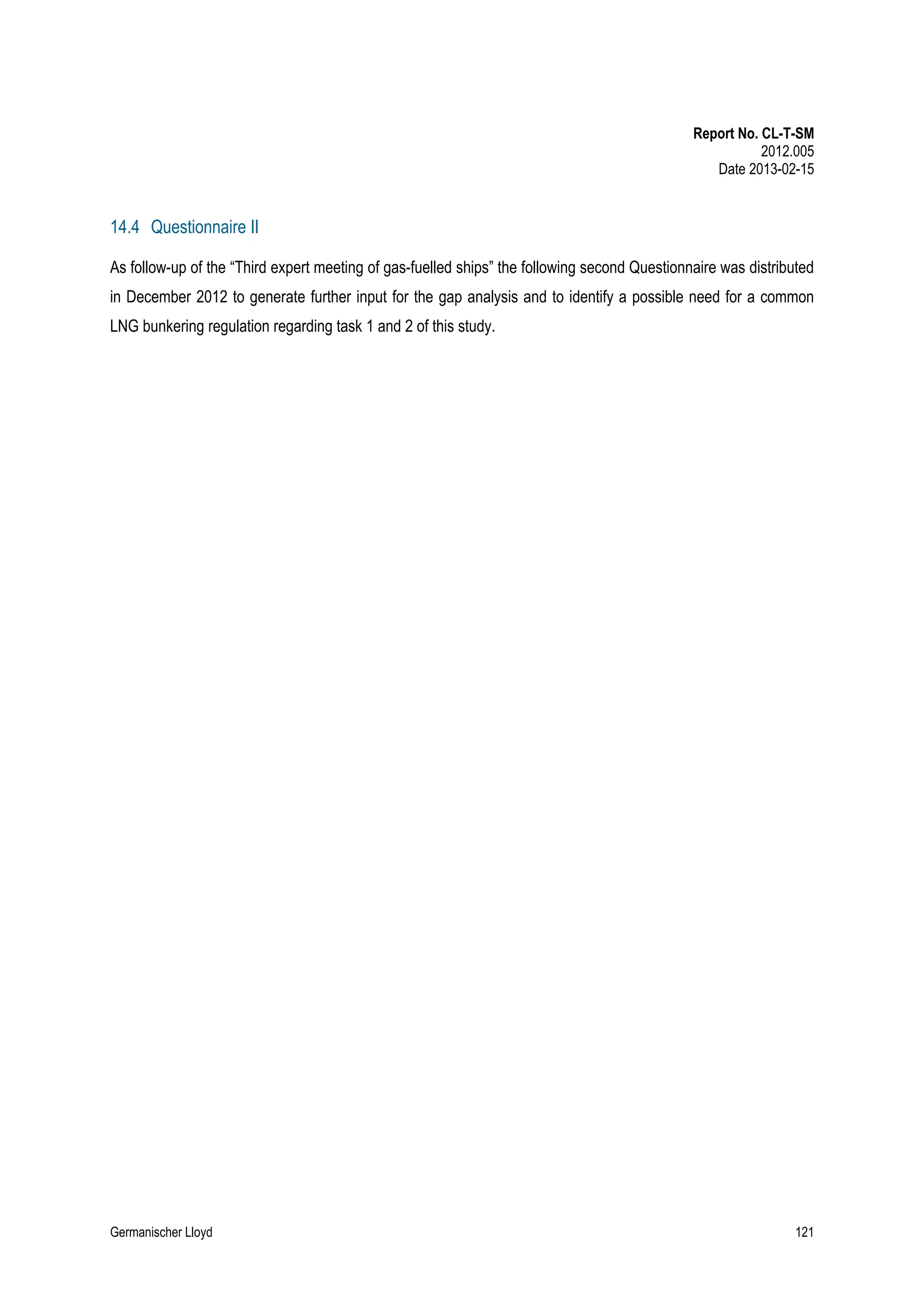 Report No. CL-T-SM
2012.005
Date 2013-02-15

14.4 Questionnaire II
As follow-up of the “Third expert meeting of gas-fuelled ships” the following second Questionnaire was distributed
in December 2012 to generate further input for the gap analysis and to identify a possible need for a common
LNG bunkering regulation regarding task 1 and 2 of this study.

Germanischer Lloyd

121

 