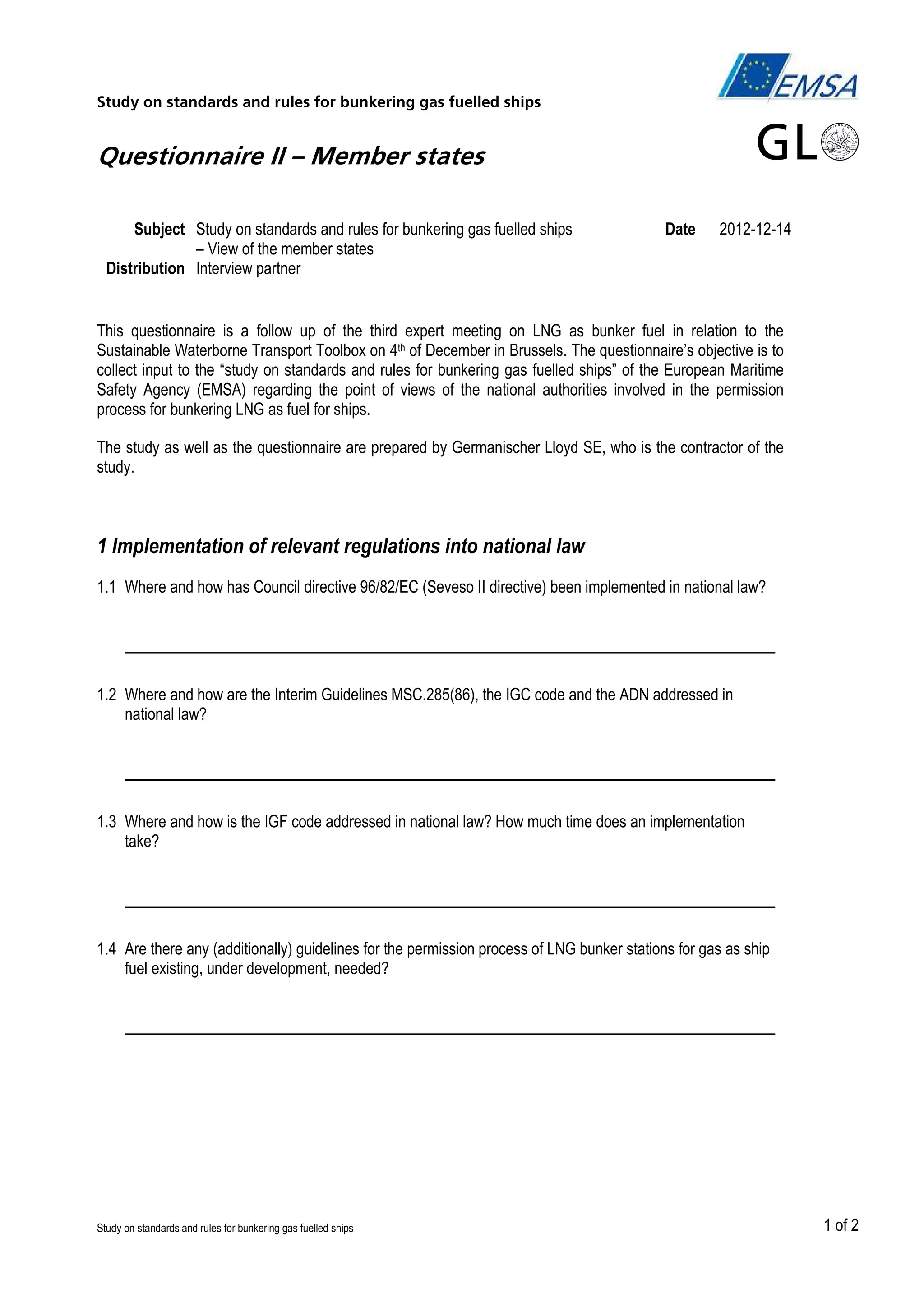 Study on standards and rules for bunkering gas fuelled ships

Questionnaire II – Member states
Subject Study on standards and rules for bunkering gas fuelled ships
– View of the member states
Distribution Interview partner

Date

2012-12-14

This questionnaire is a follow up of the third expert meeting on LNG as bunker fuel in relation to the
Sustainable Waterborne Transport Toolbox on 4th of December in Brussels. The questionnaire’s objective is to
collect input to the “study on standards and rules for bunkering gas fuelled ships” of the European Maritime
Safety Agency (EMSA) regarding the point of views of the national authorities involved in the permission
process for bunkering LNG as fuel for ships.
The study as well as the questionnaire are prepared by Germanischer Lloyd SE, who is the contractor of the
study.

1 Implementation of relevant regulations into national law
1.1 Where and how has Council directive 96/82/EC (Seveso II directive) been implemented in national law?

___________________________________________________
1.2 Where and how are the Interim Guidelines MSC.285(86), the IGC code and the ADN addressed in
national law?

___________________________________________________
1.3 Where and how is the IGF code addressed in national law? How much time does an implementation
take?

___________________________________________________
1.4 Are there any (additionally) guidelines for the permission process of LNG bunker stations for gas as ship
fuel existing, under development, needed?

___________________________________________________

Study on standards and rules for bunkering gas fuelled ships

1 of 2

 